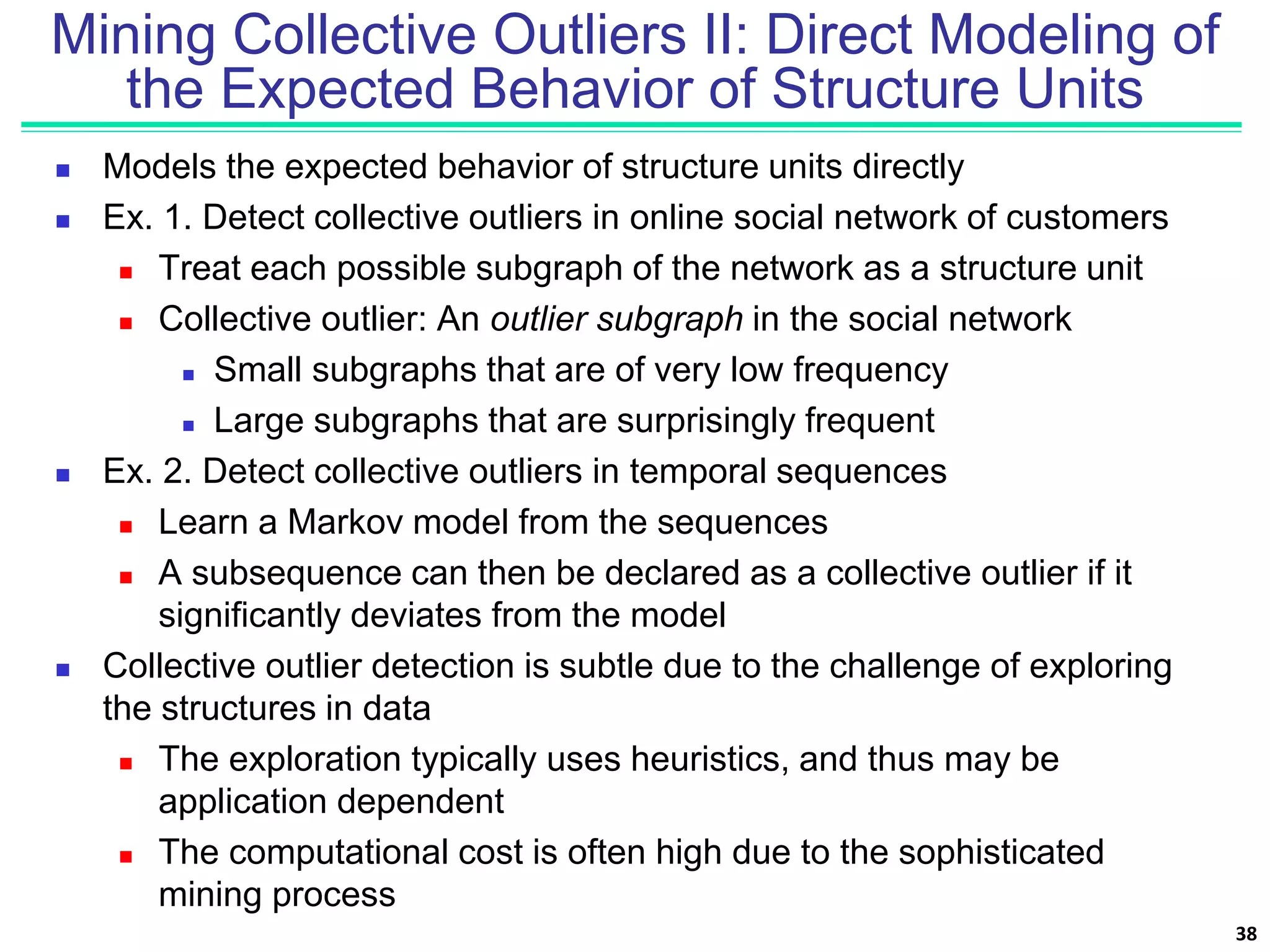 Mining Collective Outliers II: Direct Modeling of
the Expected Behavior of Structure Units
 Models the expected behavior of structure units directly
 Ex. 1. Detect collective outliers in online social network of customers
 Treat each possible subgraph of the network as a structure unit
 Collective outlier: An outlier subgraph in the social network
 Small subgraphs that are of very low frequency
 Large subgraphs that are surprisingly frequent
 Ex. 2. Detect collective outliers in temporal sequences
 Learn a Markov model from the sequences
 A subsequence can then be declared as a collective outlier if it
significantly deviates from the model
 Collective outlier detection is subtle due to the challenge of exploring
the structures in data
 The exploration typically uses heuristics, and thus may be
application dependent
 The computational cost is often high due to the sophisticated
mining process
38
 