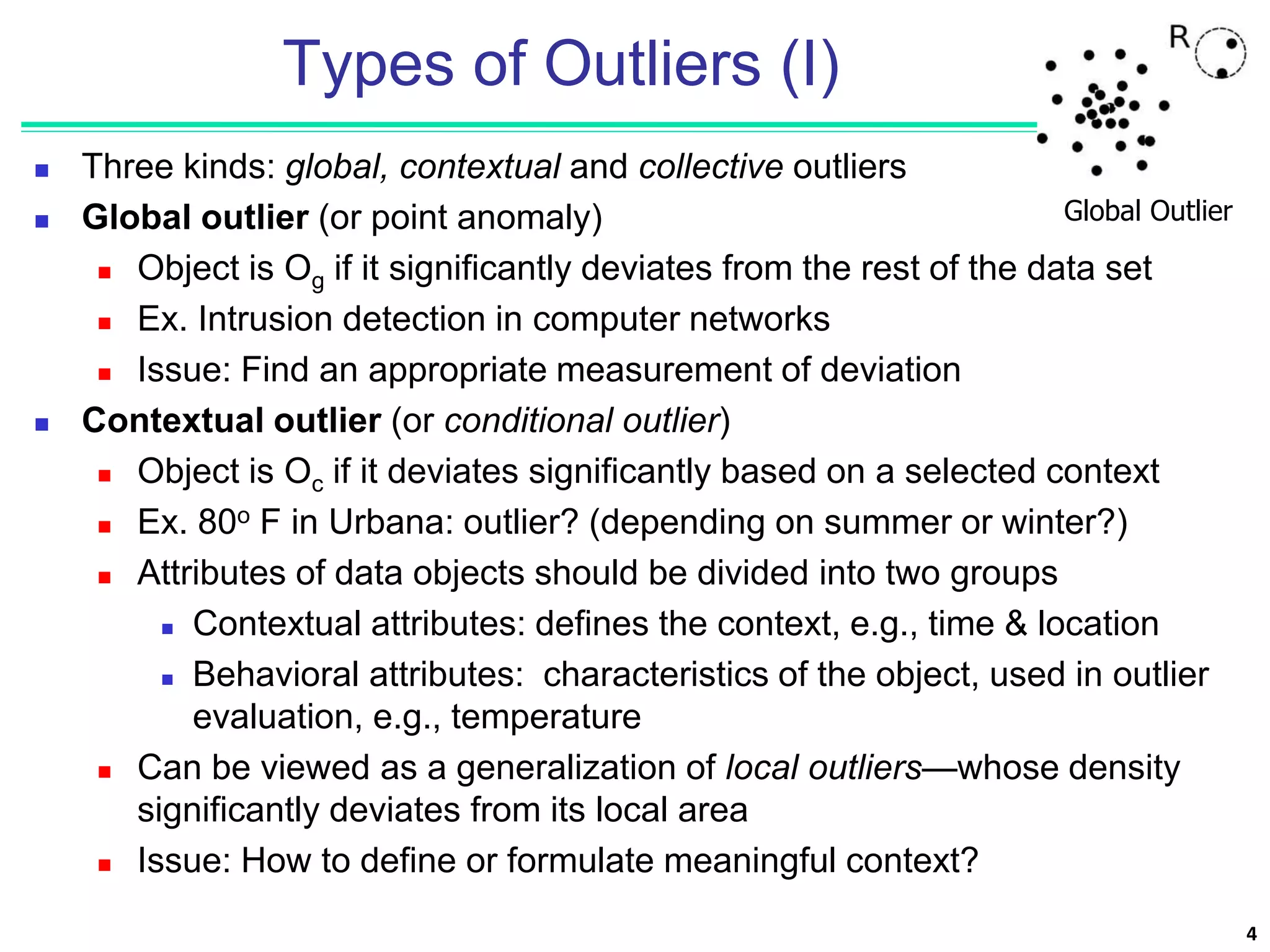 4
Types of Outliers (I)
 Three kinds: global, contextual and collective outliers
 Global outlier (or point anomaly)
 Object is Og if it significantly deviates from the rest of the data set
 Ex. Intrusion detection in computer networks
 Issue: Find an appropriate measurement of deviation
 Contextual outlier (or conditional outlier)
 Object is Oc if it deviates significantly based on a selected context
 Ex. 80o F in Urbana: outlier? (depending on summer or winter?)
 Attributes of data objects should be divided into two groups
 Contextual attributes: defines the context, e.g., time & location
 Behavioral attributes: characteristics of the object, used in outlier
evaluation, e.g., temperature
 Can be viewed as a generalization of local outliers—whose density
significantly deviates from its local area
 Issue: How to define or formulate meaningful context?
Global Outlier
 