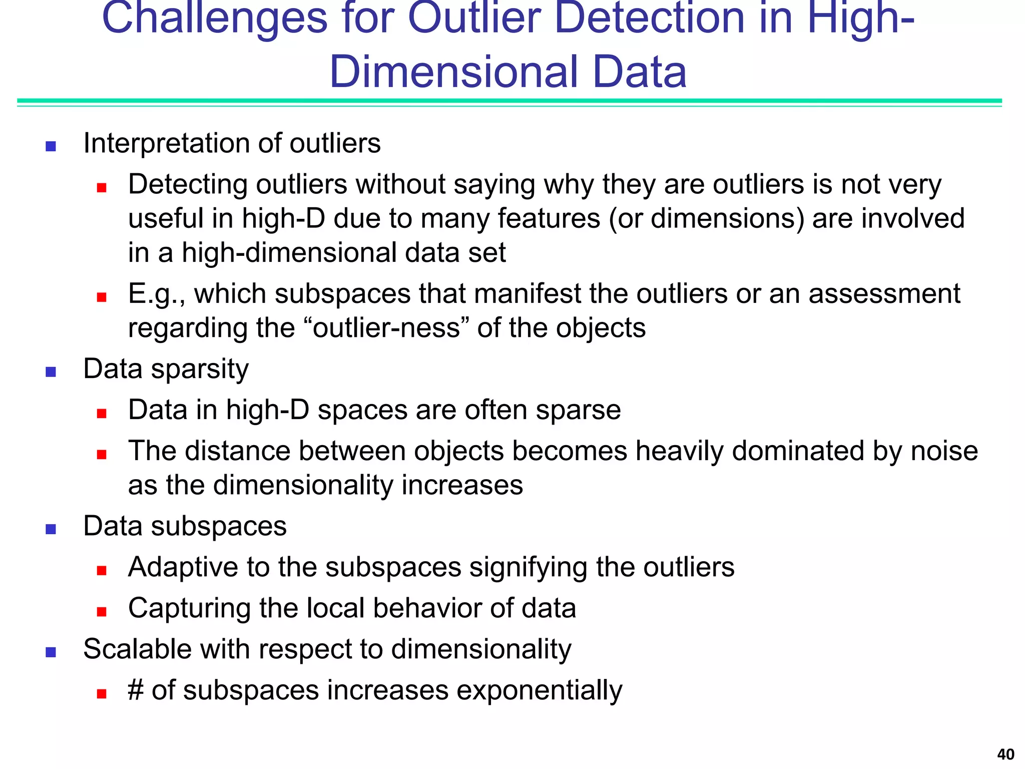 Challenges for Outlier Detection in High-
Dimensional Data
 Interpretation of outliers
 Detecting outliers without saying why they are outliers is not very
useful in high-D due to many features (or dimensions) are involved
in a high-dimensional data set
 E.g., which subspaces that manifest the outliers or an assessment
regarding the “outlier-ness” of the objects
 Data sparsity
 Data in high-D spaces are often sparse
 The distance between objects becomes heavily dominated by noise
as the dimensionality increases
 Data subspaces
 Adaptive to the subspaces signifying the outliers
 Capturing the local behavior of data
 Scalable with respect to dimensionality
 # of subspaces increases exponentially
40
 