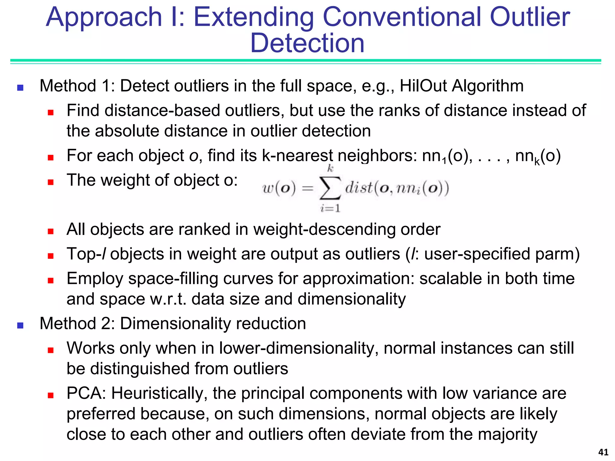 Approach I: Extending Conventional Outlier
Detection
 Method 1: Detect outliers in the full space, e.g., HilOut Algorithm
 Find distance-based outliers, but use the ranks of distance instead of
the absolute distance in outlier detection
 For each object o, find its k-nearest neighbors: nn1(o), . . . , nnk(o)
 The weight of object o:
 All objects are ranked in weight-descending order
 Top-l objects in weight are output as outliers (l: user-specified parm)
 Employ space-filling curves for approximation: scalable in both time
and space w.r.t. data size and dimensionality
 Method 2: Dimensionality reduction
 Works only when in lower-dimensionality, normal instances can still
be distinguished from outliers
 PCA: Heuristically, the principal components with low variance are
preferred because, on such dimensions, normal objects are likely
close to each other and outliers often deviate from the majority
41
 