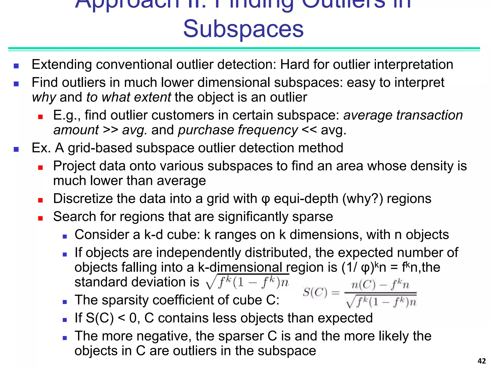 Approach II: Finding Outliers in
Subspaces
 Extending conventional outlier detection: Hard for outlier interpretation
 Find outliers in much lower dimensional subspaces: easy to interpret
why and to what extent the object is an outlier
 E.g., find outlier customers in certain subspace: average transaction
amount >> avg. and purchase frequency << avg.
 Ex. A grid-based subspace outlier detection method
 Project data onto various subspaces to find an area whose density is
much lower than average
 Discretize the data into a grid with φ equi-depth (why?) regions
 Search for regions that are significantly sparse
 Consider a k-d cube: k ranges on k dimensions, with n objects
 If objects are independently distributed, the expected number of
objects falling into a k-dimensional region is (1/ φ)kn = fkn,the
standard deviation is
 The sparsity coefficient of cube C:
 If S(C) < 0, C contains less objects than expected
 The more negative, the sparser C is and the more likely the
objects in C are outliers in the subspace
42
 
