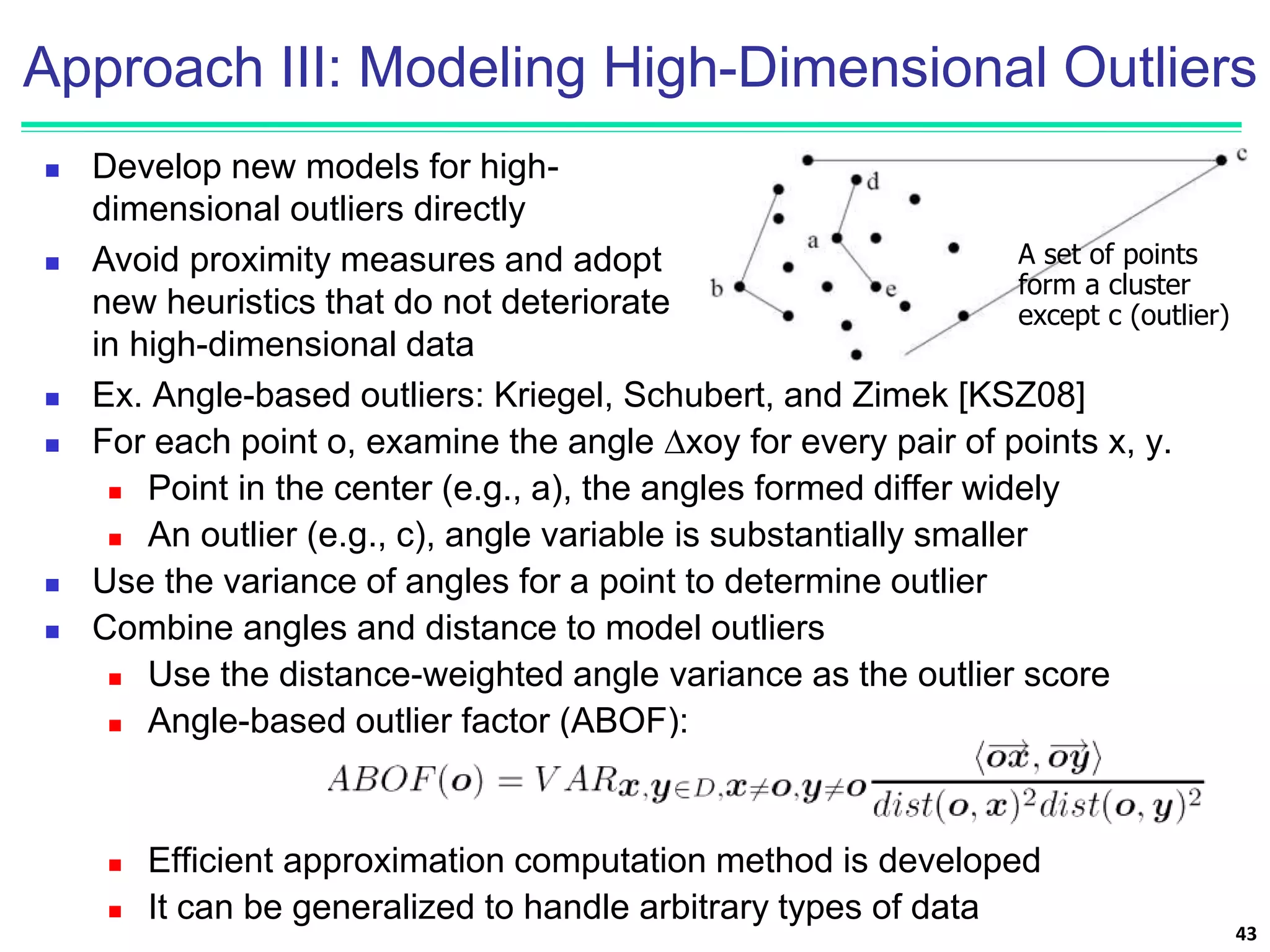 Approach III: Modeling High-Dimensional Outliers
 Ex. Angle-based outliers: Kriegel, Schubert, and Zimek [KSZ08]
 For each point o, examine the angle ∆xoy for every pair of points x, y.
 Point in the center (e.g., a), the angles formed differ widely
 An outlier (e.g., c), angle variable is substantially smaller
 Use the variance of angles for a point to determine outlier
 Combine angles and distance to model outliers
 Use the distance-weighted angle variance as the outlier score
 Angle-based outlier factor (ABOF):
 Efficient approximation computation method is developed
 It can be generalized to handle arbitrary types of data
43
 Develop new models for high-
dimensional outliers directly
 Avoid proximity measures and adopt
new heuristics that do not deteriorate
in high-dimensional data
A set of points
form a cluster
except c (outlier)
 