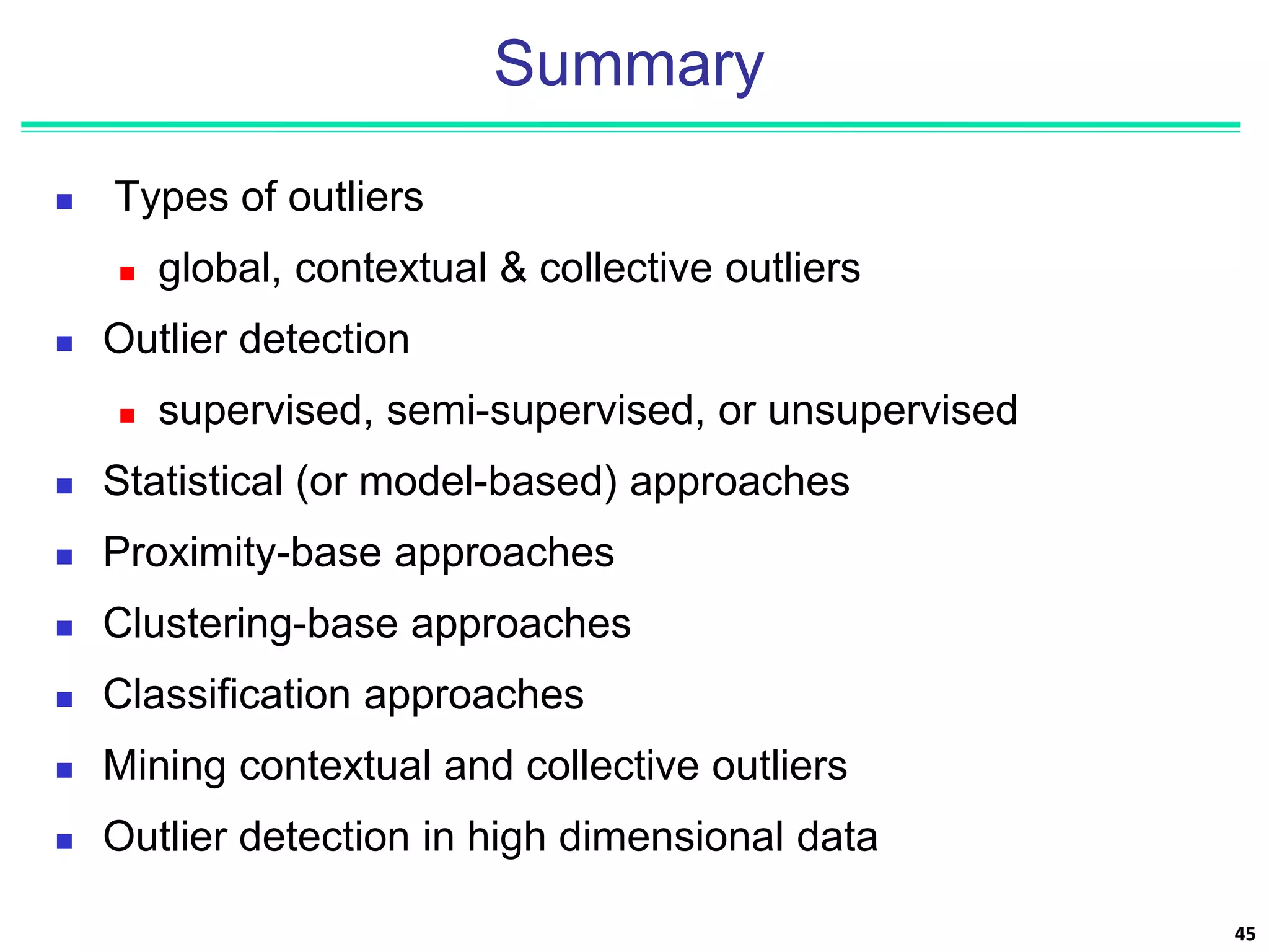 Summary
 Types of outliers
 global, contextual & collective outliers
 Outlier detection
 supervised, semi-supervised, or unsupervised
 Statistical (or model-based) approaches
 Proximity-base approaches
 Clustering-base approaches
 Classification approaches
 Mining contextual and collective outliers
 Outlier detection in high dimensional data
45
 