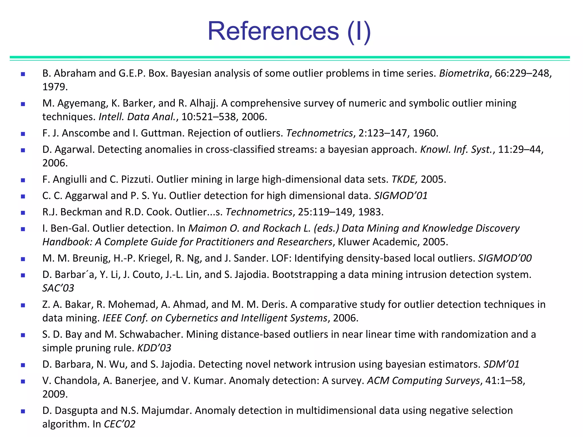 References (I)
 B. Abraham and G.E.P. Box. Bayesian analysis of some outlier problems in time series. Biometrika, 66:229–248,
1979.
 M. Agyemang, K. Barker, and R. Alhajj. A comprehensive survey of numeric and symbolic outlier mining
techniques. Intell. Data Anal., 10:521–538, 2006.
 F. J. Anscombe and I. Guttman. Rejection of outliers. Technometrics, 2:123–147, 1960.
 D. Agarwal. Detecting anomalies in cross-classified streams: a bayesian approach. Knowl. Inf. Syst., 11:29–44,
2006.
 F. Angiulli and C. Pizzuti. Outlier mining in large high-dimensional data sets. TKDE, 2005.
 C. C. Aggarwal and P. S. Yu. Outlier detection for high dimensional data. SIGMOD’01
 R.J. Beckman and R.D. Cook. Outlier...s. Technometrics, 25:119–149, 1983.
 I. Ben-Gal. Outlier detection. In Maimon O. and Rockach L. (eds.) Data Mining and Knowledge Discovery
Handbook: A Complete Guide for Practitioners and Researchers, Kluwer Academic, 2005.
 M. M. Breunig, H.-P. Kriegel, R. Ng, and J. Sander. LOF: Identifying density-based local outliers. SIGMOD’00
 D. Barbar´a, Y. Li, J. Couto, J.-L. Lin, and S. Jajodia. Bootstrapping a data mining intrusion detection system.
SAC’03
 Z. A. Bakar, R. Mohemad, A. Ahmad, and M. M. Deris. A comparative study for outlier detection techniques in
data mining. IEEE Conf. on Cybernetics and Intelligent Systems, 2006.
 S. D. Bay and M. Schwabacher. Mining distance-based outliers in near linear time with randomization and a
simple pruning rule. KDD’03
 D. Barbara, N. Wu, and S. Jajodia. Detecting novel network intrusion using bayesian estimators. SDM’01
 V. Chandola, A. Banerjee, and V. Kumar. Anomaly detection: A survey. ACM Computing Surveys, 41:1–58,
2009.
 D. Dasgupta and N.S. Majumdar. Anomaly detection in multidimensional data using negative selection
algorithm. In CEC’02
 