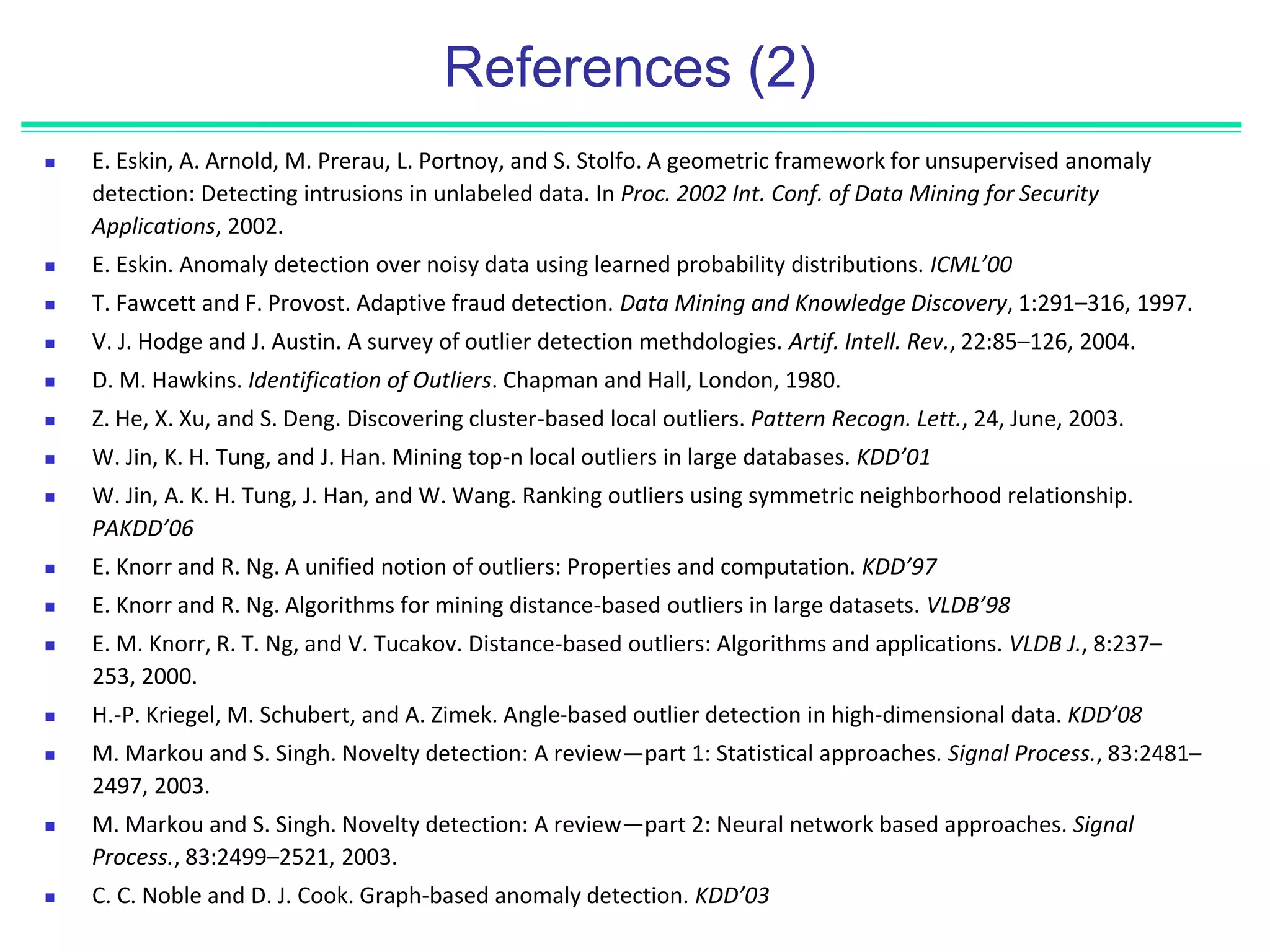 References (2)
 E. Eskin, A. Arnold, M. Prerau, L. Portnoy, and S. Stolfo. A geometric framework for unsupervised anomaly
detection: Detecting intrusions in unlabeled data. In Proc. 2002 Int. Conf. of Data Mining for Security
Applications, 2002.
 E. Eskin. Anomaly detection over noisy data using learned probability distributions. ICML’00
 T. Fawcett and F. Provost. Adaptive fraud detection. Data Mining and Knowledge Discovery, 1:291–316, 1997.
 V. J. Hodge and J. Austin. A survey of outlier detection methdologies. Artif. Intell. Rev., 22:85–126, 2004.
 D. M. Hawkins. Identification of Outliers. Chapman and Hall, London, 1980.
 Z. He, X. Xu, and S. Deng. Discovering cluster-based local outliers. Pattern Recogn. Lett., 24, June, 2003.
 W. Jin, K. H. Tung, and J. Han. Mining top-n local outliers in large databases. KDD’01
 W. Jin, A. K. H. Tung, J. Han, and W. Wang. Ranking outliers using symmetric neighborhood relationship.
PAKDD’06
 E. Knorr and R. Ng. A unified notion of outliers: Properties and computation. KDD’97
 E. Knorr and R. Ng. Algorithms for mining distance-based outliers in large datasets. VLDB’98
 E. M. Knorr, R. T. Ng, and V. Tucakov. Distance-based outliers: Algorithms and applications. VLDB J., 8:237–
253, 2000.
 H.-P. Kriegel, M. Schubert, and A. Zimek. Angle-based outlier detection in high-dimensional data. KDD’08
 M. Markou and S. Singh. Novelty detection: A review—part 1: Statistical approaches. Signal Process., 83:2481–
2497, 2003.
 M. Markou and S. Singh. Novelty detection: A review—part 2: Neural network based approaches. Signal
Process., 83:2499–2521, 2003.
 C. C. Noble and D. J. Cook. Graph-based anomaly detection. KDD’03
 