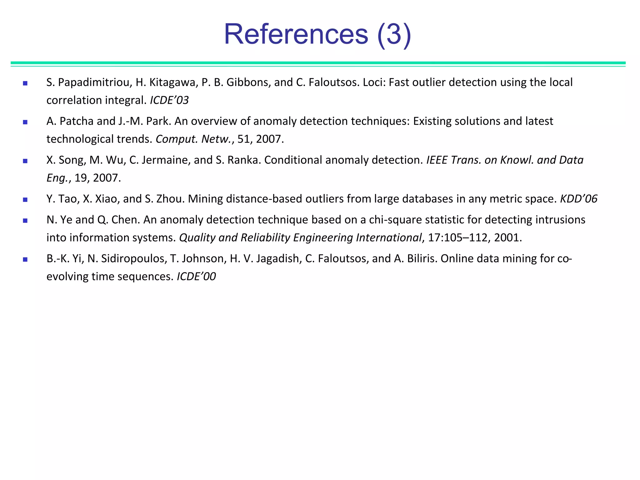 References (3)
 S. Papadimitriou, H. Kitagawa, P. B. Gibbons, and C. Faloutsos. Loci: Fast outlier detection using the local
correlation integral. ICDE’03
 A. Patcha and J.-M. Park. An overview of anomaly detection techniques: Existing solutions and latest
technological trends. Comput. Netw., 51, 2007.
 X. Song, M. Wu, C. Jermaine, and S. Ranka. Conditional anomaly detection. IEEE Trans. on Knowl. and Data
Eng., 19, 2007.
 Y. Tao, X. Xiao, and S. Zhou. Mining distance-based outliers from large databases in any metric space. KDD’06
 N. Ye and Q. Chen. An anomaly detection technique based on a chi-square statistic for detecting intrusions
into information systems. Quality and Reliability Engineering International, 17:105–112, 2001.
 B.-K. Yi, N. Sidiropoulos, T. Johnson, H. V. Jagadish, C. Faloutsos, and A. Biliris. Online data mining for co-
evolving time sequences. ICDE’00
 