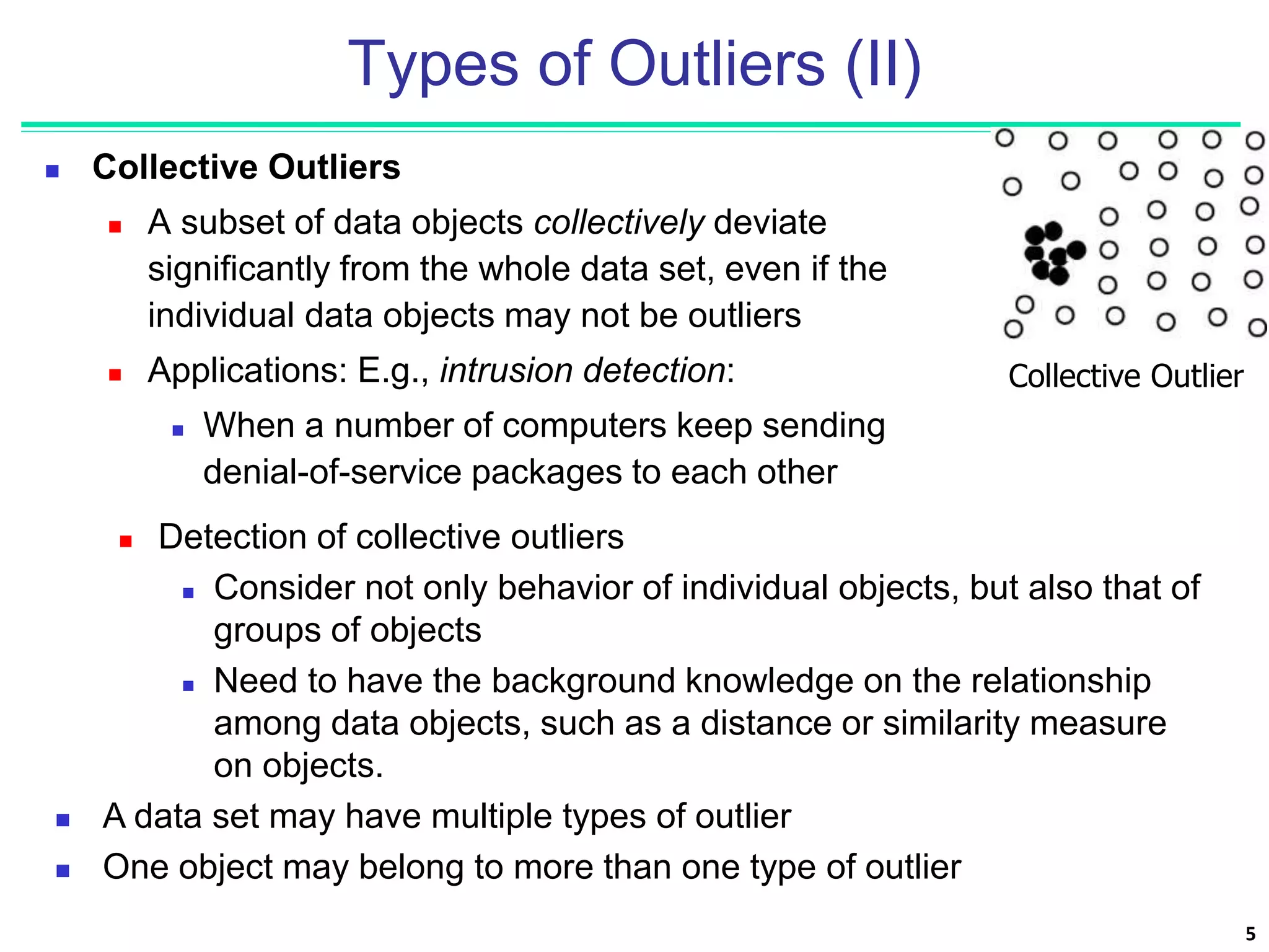 5
Types of Outliers (II)
 Collective Outliers
 A subset of data objects collectively deviate
significantly from the whole data set, even if the
individual data objects may not be outliers
 Applications: E.g., intrusion detection:
 When a number of computers keep sending
denial-of-service packages to each other
Collective Outlier
 Detection of collective outliers
 Consider not only behavior of individual objects, but also that of
groups of objects
 Need to have the background knowledge on the relationship
among data objects, such as a distance or similarity measure
on objects.
 A data set may have multiple types of outlier
 One object may belong to more than one type of outlier
 
