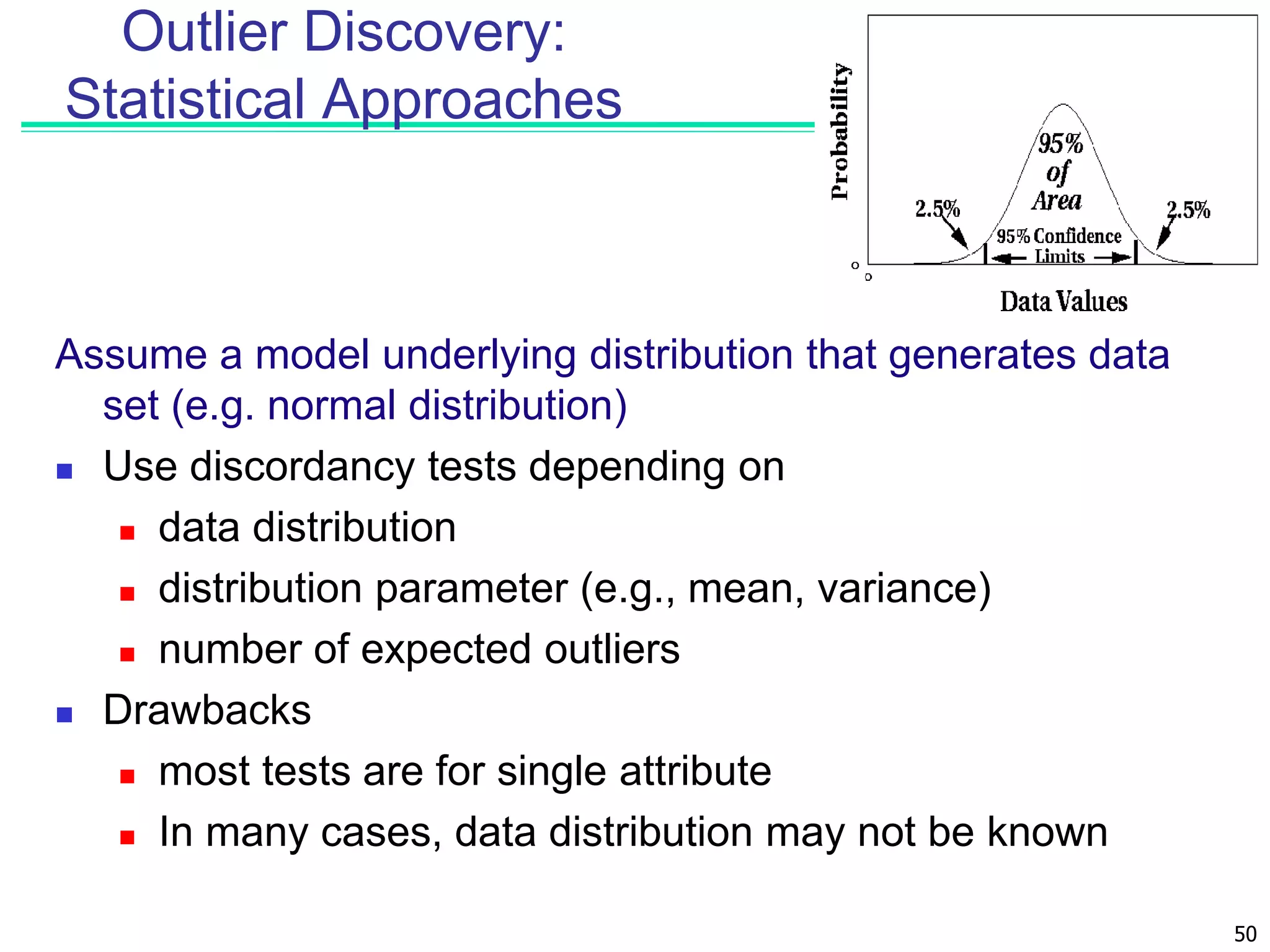 50
Outlier Discovery:
Statistical Approaches
Assume a model underlying distribution that generates data
set (e.g. normal distribution)
 Use discordancy tests depending on
 data distribution
 distribution parameter (e.g., mean, variance)
 number of expected outliers
 Drawbacks
 most tests are for single attribute
 In many cases, data distribution may not be known
 