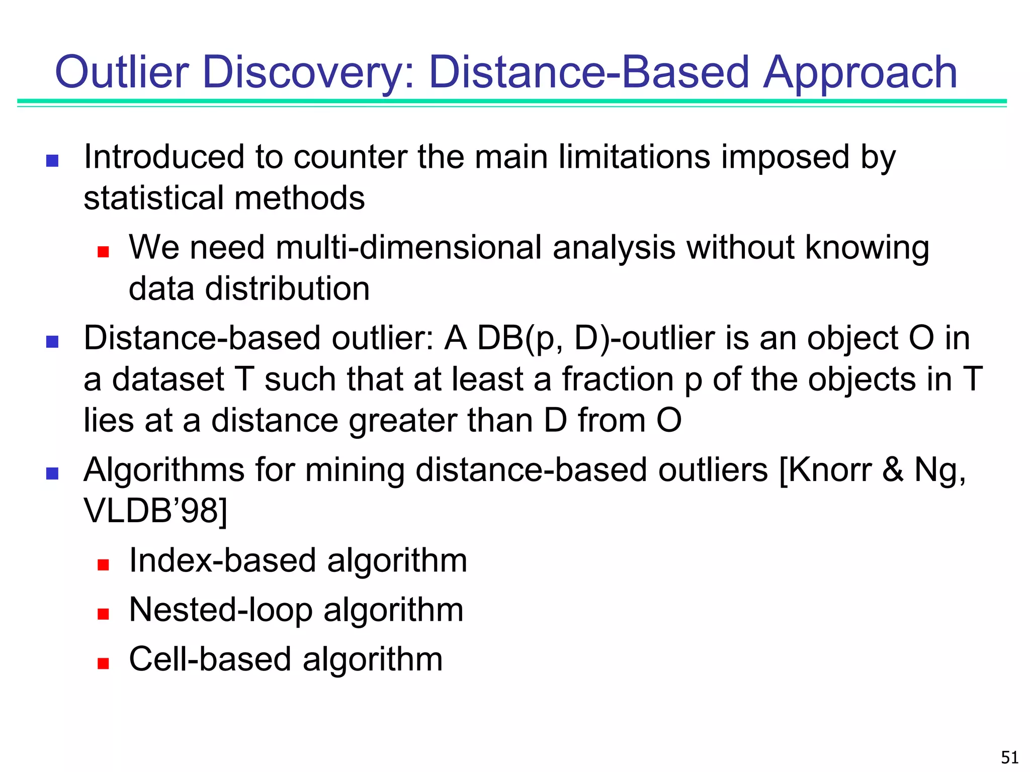 51
Outlier Discovery: Distance-Based Approach
 Introduced to counter the main limitations imposed by
statistical methods
 We need multi-dimensional analysis without knowing
data distribution
 Distance-based outlier: A DB(p, D)-outlier is an object O in
a dataset T such that at least a fraction p of the objects in T
lies at a distance greater than D from O
 Algorithms for mining distance-based outliers [Knorr & Ng,
VLDB’98]
 Index-based algorithm
 Nested-loop algorithm
 Cell-based algorithm
 