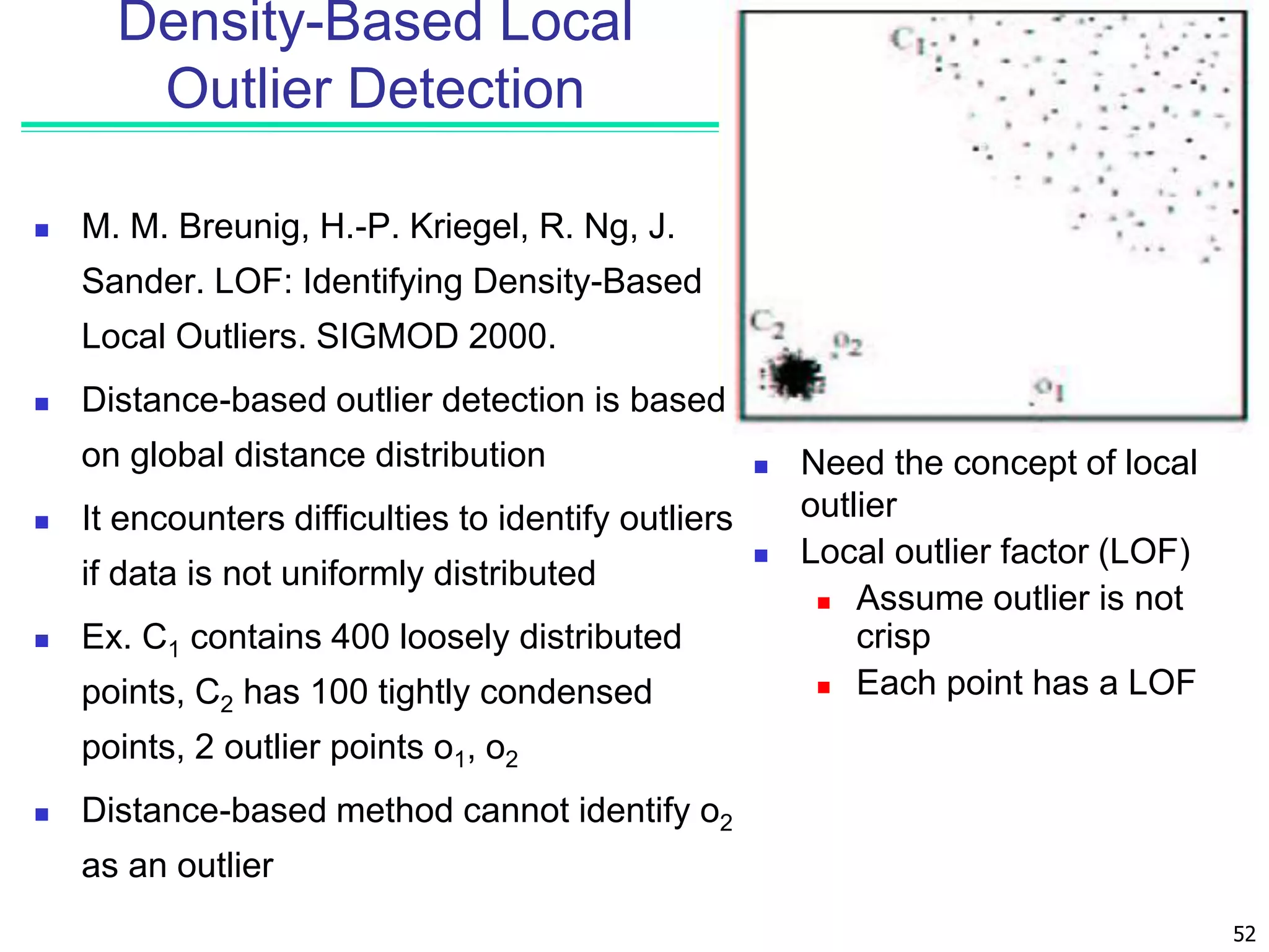 52
Density-Based Local
Outlier Detection
 M. M. Breunig, H.-P. Kriegel, R. Ng, J.
Sander. LOF: Identifying Density-Based
Local Outliers. SIGMOD 2000.
 Distance-based outlier detection is based
on global distance distribution
 It encounters difficulties to identify outliers
if data is not uniformly distributed
 Ex. C1 contains 400 loosely distributed
points, C2 has 100 tightly condensed
points, 2 outlier points o1, o2
 Distance-based method cannot identify o2
as an outlier
 Need the concept of local
outlier
 Local outlier factor (LOF)
 Assume outlier is not
crisp
 Each point has a LOF
 