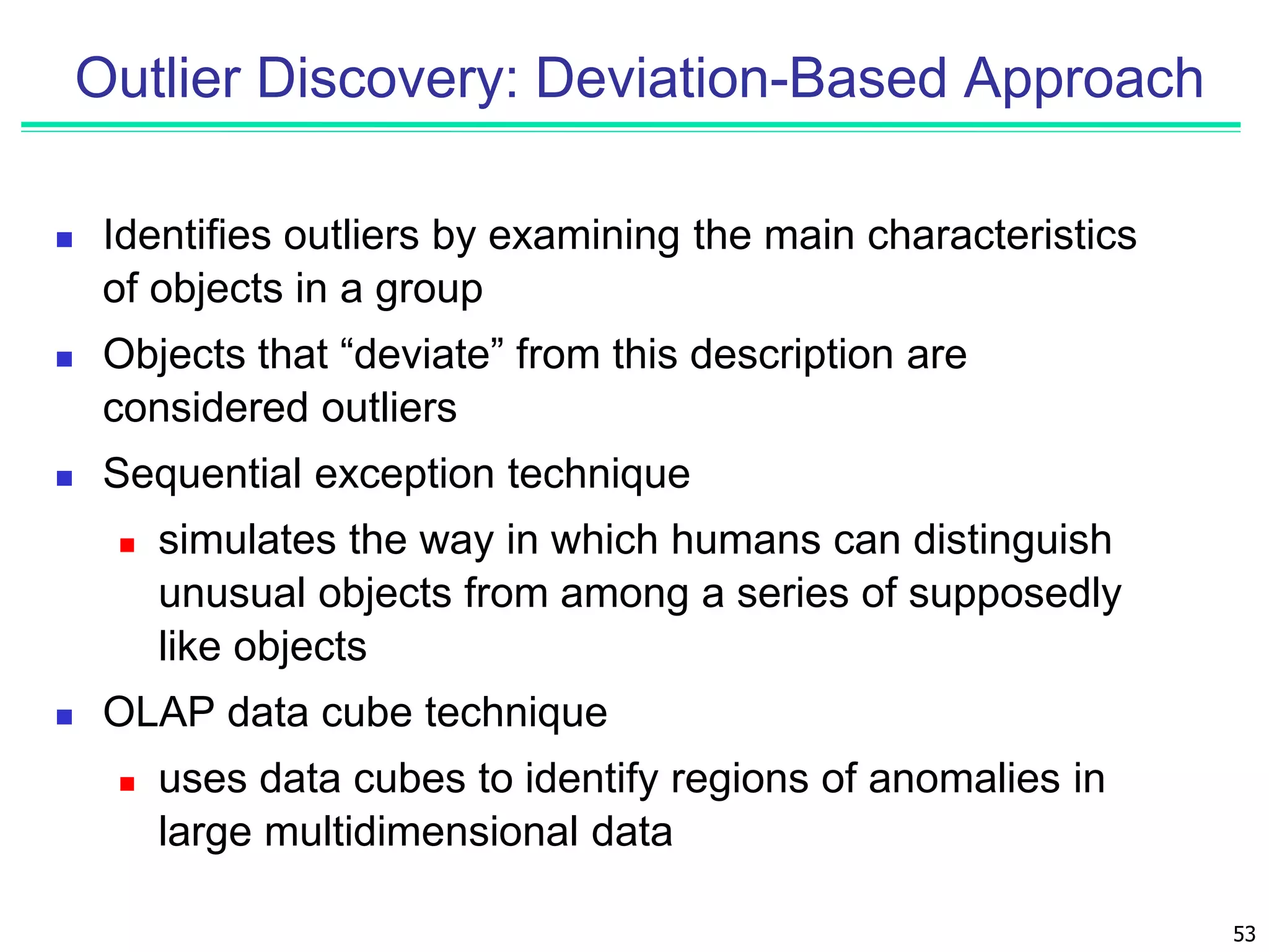 53
Outlier Discovery: Deviation-Based Approach
 Identifies outliers by examining the main characteristics
of objects in a group
 Objects that “deviate” from this description are
considered outliers
 Sequential exception technique
 simulates the way in which humans can distinguish
unusual objects from among a series of supposedly
like objects
 OLAP data cube technique
 uses data cubes to identify regions of anomalies in
large multidimensional data
 
