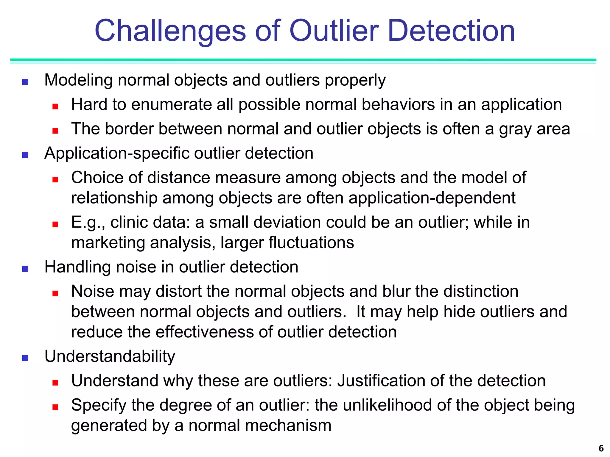 6
Challenges of Outlier Detection
 Modeling normal objects and outliers properly
 Hard to enumerate all possible normal behaviors in an application
 The border between normal and outlier objects is often a gray area
 Application-specific outlier detection
 Choice of distance measure among objects and the model of
relationship among objects are often application-dependent
 E.g., clinic data: a small deviation could be an outlier; while in
marketing analysis, larger fluctuations
 Handling noise in outlier detection
 Noise may distort the normal objects and blur the distinction
between normal objects and outliers. It may help hide outliers and
reduce the effectiveness of outlier detection
 Understandability
 Understand why these are outliers: Justification of the detection
 Specify the degree of an outlier: the unlikelihood of the object being
generated by a normal mechanism
 