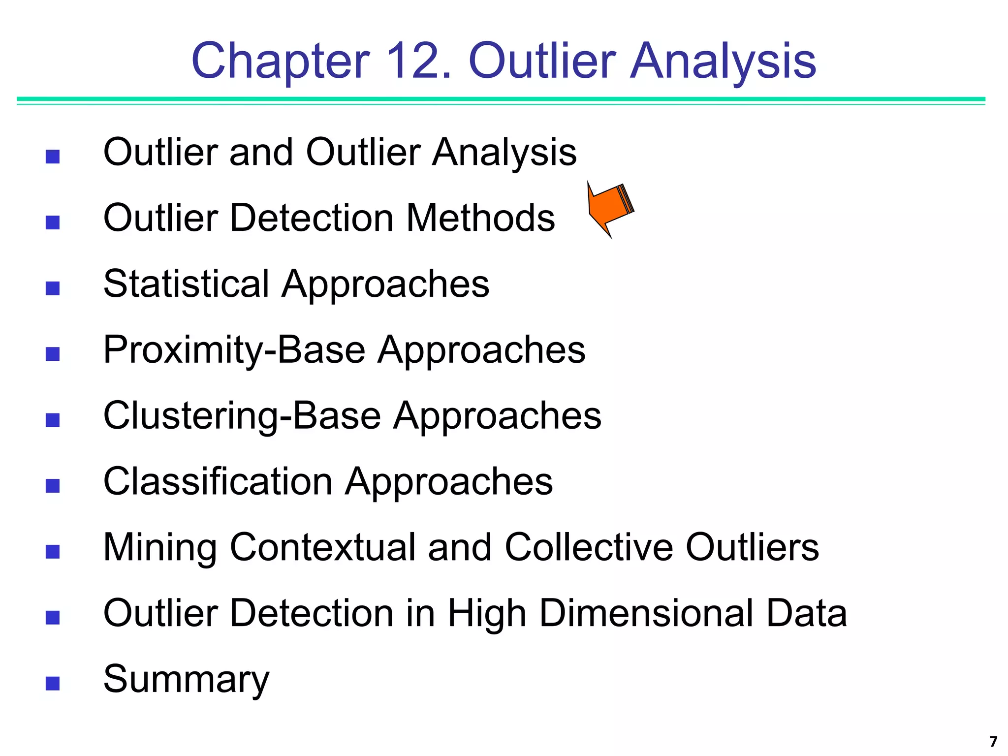 7
Chapter 12. Outlier Analysis
 Outlier and Outlier Analysis
 Outlier Detection Methods
 Statistical Approaches
 Proximity-Base Approaches
 Clustering-Base Approaches
 Classification Approaches
 Mining Contextual and Collective Outliers
 Outlier Detection in High Dimensional Data
 Summary
 