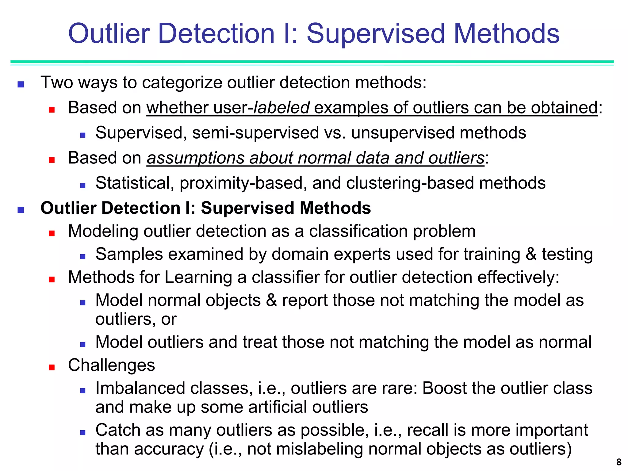 Outlier Detection I: Supervised Methods
 Two ways to categorize outlier detection methods:
 Based on whether user-labeled examples of outliers can be obtained:
 Supervised, semi-supervised vs. unsupervised methods
 Based on assumptions about normal data and outliers:
 Statistical, proximity-based, and clustering-based methods
 Outlier Detection I: Supervised Methods
 Modeling outlier detection as a classification problem
 Samples examined by domain experts used for training & testing
 Methods for Learning a classifier for outlier detection effectively:
 Model normal objects & report those not matching the model as
outliers, or
 Model outliers and treat those not matching the model as normal
 Challenges
 Imbalanced classes, i.e., outliers are rare: Boost the outlier class
and make up some artificial outliers
 Catch as many outliers as possible, i.e., recall is more important
than accuracy (i.e., not mislabeling normal objects as outliers)
8
 