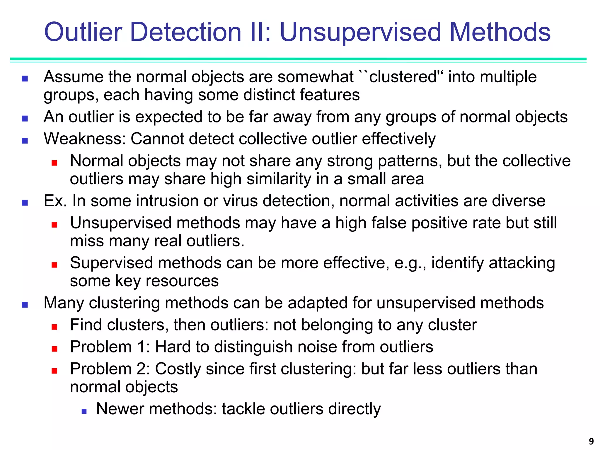 Outlier Detection II: Unsupervised Methods
 Assume the normal objects are somewhat ``clustered'‘ into multiple
groups, each having some distinct features
 An outlier is expected to be far away from any groups of normal objects
 Weakness: Cannot detect collective outlier effectively
 Normal objects may not share any strong patterns, but the collective
outliers may share high similarity in a small area
 Ex. In some intrusion or virus detection, normal activities are diverse
 Unsupervised methods may have a high false positive rate but still
miss many real outliers.
 Supervised methods can be more effective, e.g., identify attacking
some key resources
 Many clustering methods can be adapted for unsupervised methods
 Find clusters, then outliers: not belonging to any cluster
 Problem 1: Hard to distinguish noise from outliers
 Problem 2: Costly since first clustering: but far less outliers than
normal objects
 Newer methods: tackle outliers directly
9
 