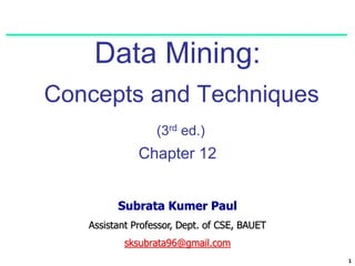 1
Data Mining:
Concepts and Techniques
(3rd ed.)
Chapter 12
Subrata Kumer Paul
Assistant Professor, Dept. of CSE, BAUET
sksubrata96@gmail.com
 