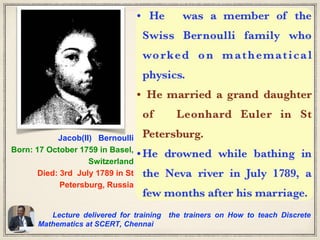 Lecture delivered for training the trainers on How to teach Discrete
Mathematics at SCERT, Chennai
Jacob(II) Bernoulli
Born: 17 October 1759 in Basel,
Switzerland
Died: 3rd July 1789 in St
Petersburg, Russia
 