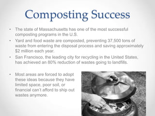 Composting Success
• The state of Massachusetts has one of the most successful
composting programs in the U.S.
• Yard and food waste are composted, preventing 37,500 tons of
waste from entering the disposal process and saving approximately
$2 million each year.
• San Francisco, the leading city for recycling in the United States,
has achieved an 80% reduction of wastes going to landfills.
• Most areas are forced to adopt
these ideas because they have
limited space, poor soil, or
financial can’t afford to ship out
wastes anymore.
 
