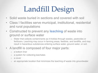 Landfill Design
• Solid waste buried in sections and covered with soil
• Class I facilities serve municipal, institutional, residential
and rural populations
• Constructed to prevent any leaching of waste into
ground or surface water
o Water that collects contaminants as it trickles through wastes, pesticides or
fertilizers. Leaching may occur in farming areas, feedlots, and landfills, and may
result in hazardous substances entering surface water, ground water, or soil.
• A landfill is composed of four major parts:
o a bottom liner
o a system for collecting leachates
o a cover
o an appropriate location that minimizes the leaching of waste into groundwater
 