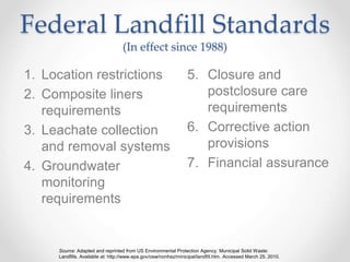 Federal Landfill Standards
(In effect since 1988)
1. Location restrictions
2. Composite liners
requirements
3. Leachate collection
and removal systems
4. Groundwater
monitoring
requirements
5. Closure and
postclosure care
requirements
6. Corrective action
provisions
7. Financial assurance
Source: Adapted and reprinted from US Environmental Protection Agency. Municipal Solid Waste:
Landfills. Available at: http://www.epa.gov/osw/nonhaz/minicipal/landfill.htm. Accessed March 25. 2010.
 