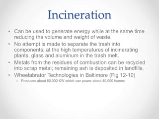 Incineration
• Can be used to generate energy while at the same time
reducing the volume and weight of waste.
• No attempt is made to separate the trash into
components; at the high temperatures of incinerating
plants, glass and aluminum in the trash melt.
• Metals from the residues of combustion can be recycled
into scrap metal; remaining ash is deposited in landfills.
• Wheelabrator Technologies in Baltimore (Fig 12-10)
o Produces about 60,000 KW which can power about 40,000 homes
 