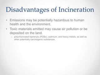 Disadvantages of Incineration
• Emissions may be potentially hazardous to human
health and the environment.
• Toxic materials emitted may cause air pollution or be
deposited on the land.
o polychlorinated biphenyls (PCBs), cadmium, and heavy metals, as well as
other potentially carcinogenic substances.
 