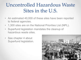 Uncontrolled Hazardous Waste
Sites in the U.S.
• An estimated 40,000 of these sites have been reported
to federal agencies.
• 1,300 sites are on the National Priorities List (NPL).
• Superfund legislation mandates the cleanup of
hazardous waste sites.
• See chapter 4 about
Superfund legislation.
 