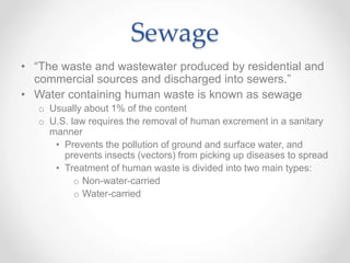 Sewage
• “The waste and wastewater produced by residential and
commercial sources and discharged into sewers.”
• Water containing human waste is known as sewage
o Usually about 1% of the content
o U.S. law requires the removal of human excrement in a sanitary
manner
• Prevents the pollution of ground and surface water, and
prevents insects (vectors) from picking up diseases to spread
• Treatment of human waste is divided into two main types:
o Non-water-carried
o Water-carried
 
