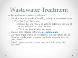 Wastewater Treatment
• Individual water-carried systems
o Not all soils are capable of handling enough absorption of water
• Perc Test (percolation test)
o Hole is dug and filled with water to determine the rate at
which water drains out of the hole
o The faster the drainage, the better
o Type of soils will also determine percolation rate
o Drainfield areas should be well clear of surface water such as
streams, ponds, water supplies, dwellings, property lines etc.
(Next Slide)
o Health department must inspect systems before they are
backfilled
 