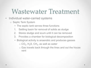 Wastewater Treatment
• Individual water-carried systems
o Septic Tank System
• The septic tank serves three functions
1. Settling basin for removal of solids as sludge
2. Stores sludge and scum until it can be removed
3. Provides a chamber for biological decomposition
• Biological activity is anaerobic and produces gasses
o CO2, H2S, CH4, as well as water
o Gas travels back through the lines and out the house
vent
 