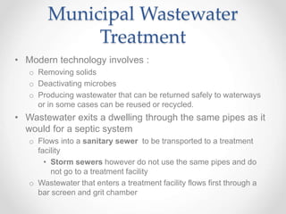 Municipal Wastewater
Treatment
• Modern technology involves :
o Removing solids
o Deactivating microbes
o Producing wastewater that can be returned safely to waterways
or in some cases can be reused or recycled.
• Wastewater exits a dwelling through the same pipes as it
would for a septic system
o Flows into a sanitary sewer to be transported to a treatment
facility
• Storm sewers however do not use the same pipes and do
not go to a treatment facility
o Wastewater that enters a treatment facility flows first through a
bar screen and grit chamber
 