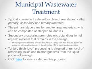 Municipal Wastewater
Treatment
• Typically, sewage treatment involves three stages, called
primary, secondary and tertiary treatment.
• The primary stage aims to remove large materials, which
can be composted or shipped to landfills.
• Secondary processing promotes microbial digestion of
organic material that remains in the sewage.
o Microorganisms that are present naturally in sewage or that may be added to
enhance microbial action aid in the digestion of the liquor during aeration.
• Tertiary (high-level) processing is directed at removal of
remaining solids and microorganisms from the liquid
portion of sewage.
• Click here to view a video on this process
 