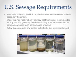 U.S. Sewage Requirements
• Most jurisdictions in the U.S. require that wastewater receive at least
secondary treatment.
• Water that has received only primary treatment is not recommended
for any use and generally needs secondary or tertiary treatment for
common purposes such as landscape irrigation.
• Below is an example of what the water looks like from start to finish
 