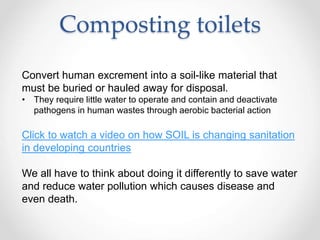 Composting toilets
Convert human excrement into a soil-like material that
must be buried or hauled away for disposal.
• They require little water to operate and contain and deactivate
pathogens in human wastes through aerobic bacterial action
Click to watch a video on how SOIL is changing sanitation
in developing countries
We all have to think about doing it differently to save water
and reduce water pollution which causes disease and
even death.
 