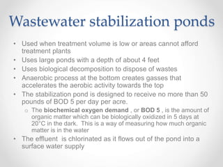 Wastewater stabilization ponds
• Used when treatment volume is low or areas cannot afford
treatment plants
• Uses large ponds with a depth of about 4 feet
• Uses biological decomposition to dispose of wastes
• Anaerobic process at the bottom creates gasses that
accelerates the aerobic activity towards the top
• The stabilization pond is designed to receive no more than 50
pounds of BOD 5 per day per acre.
o The biochemical oxygen demand , or BOD 5 , is the amount of
organic matter which can be biologically oxidized in 5 days at
20°C in the dark. This is a way of measuring how much organic
matter is in the water
• The effluent is chlorinated as it flows out of the pond into a
surface water supply
 