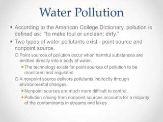 Water Pollution
 According to the American College Dictionary, pollution is
defined as: “to make foul or unclean; dirty.”
 Two types of water pollutants exist - point source and
nonpoint source.
 Point sources of pollution occur when harmful substances are
emitted directly into a body of water.
The technology exists for point sources of pollution to be
monitored and regulated
 A nonpoint source delivers pollutants indirectly through
environmental changes.
Nonpoint sources are much more difficult to control.
Pollution arising from nonpoint sources accounts for a majority
of the contaminants in streams and lakes
 