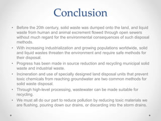 Conclusion
• Before the 20th century, solid waste was dumped onto the land, and liquid
waste from human and animal excrement flowed through open sewers
without much regard for the environmental consequences of such disposal
methods.
• With increasing industrialization and growing populations worldwide, solid
and liquid wastes threaten the environment and require safe methods for
their disposal.
• Progress has been made in source reduction and recycling municipal solid
waste and industrial waste.
• Incineration and use of specially designed land disposal units that prevent
toxic chemicals from reaching groundwater are two common methods for
solid waste disposal.
• Through high-level processing, wastewater can be made suitable for
recycling.
• We must all do our part to reduce pollution by reducing toxic materials we
are flushing, pouring down our drains, or discarding into the storm drains.
 