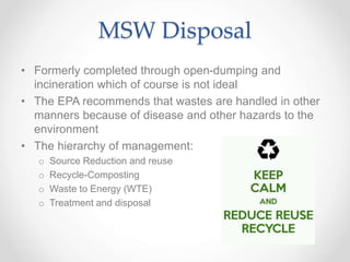MSW Disposal
• Formerly completed through open-dumping and
incineration which of course is not ideal
• The EPA recommends that wastes are handled in other
manners because of disease and other hazards to the
environment
• The hierarchy of management:
o Source Reduction and reuse
o Recycle-Composting
o Waste to Energy (WTE)
o Treatment and disposal
 