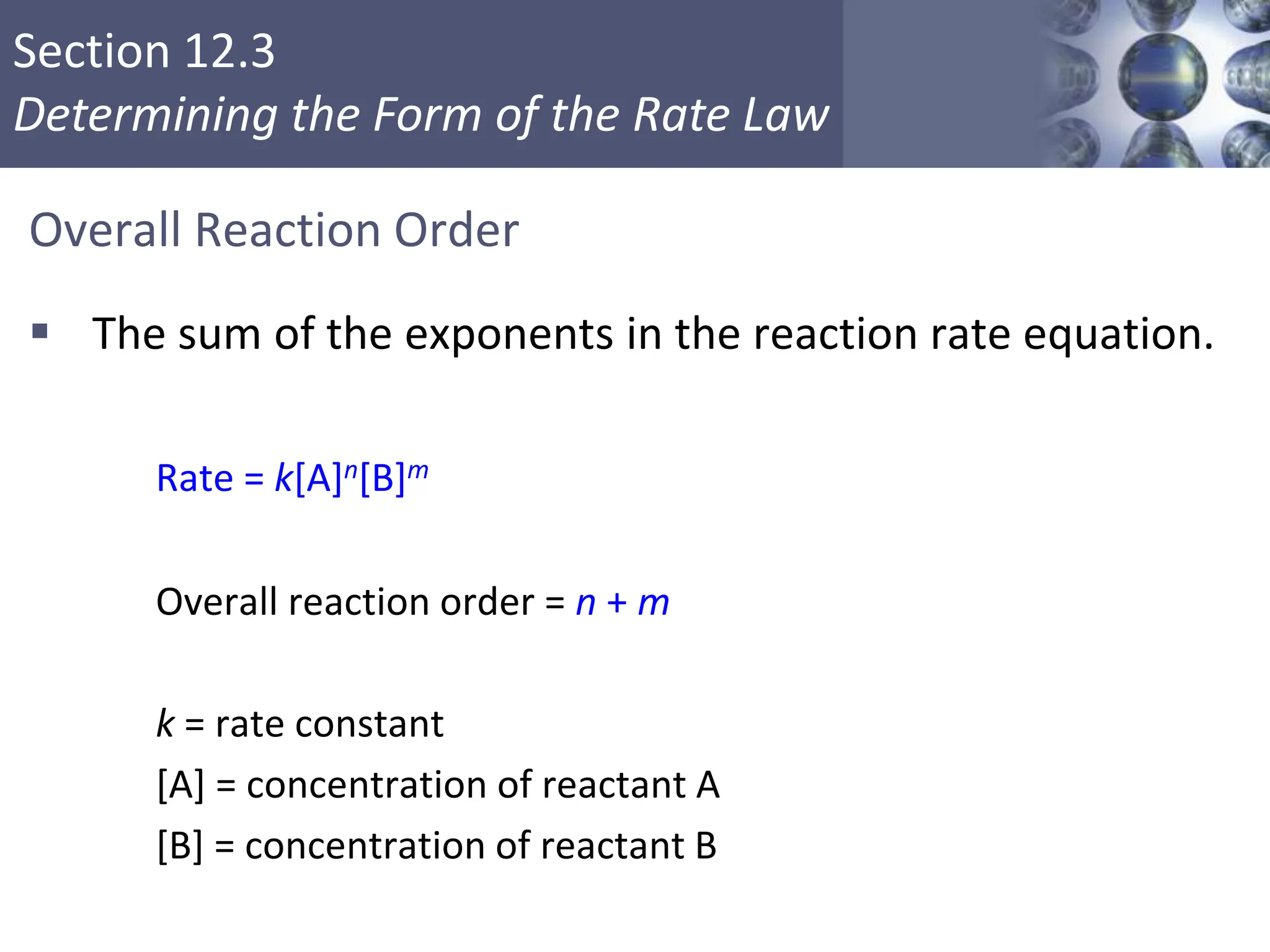Section 12.3
Determining the Form of the Rate Law
Overall Reaction Order
 The sum of the exponents in the reaction rate equation.
Rate = k[A]n[B]m
Overall reaction order = n + m
k = rate constant
[A] = concentration of reactant A
[B] = concentration of reactant B
Copyright © Cengage Learning. All rights reserved 14
 