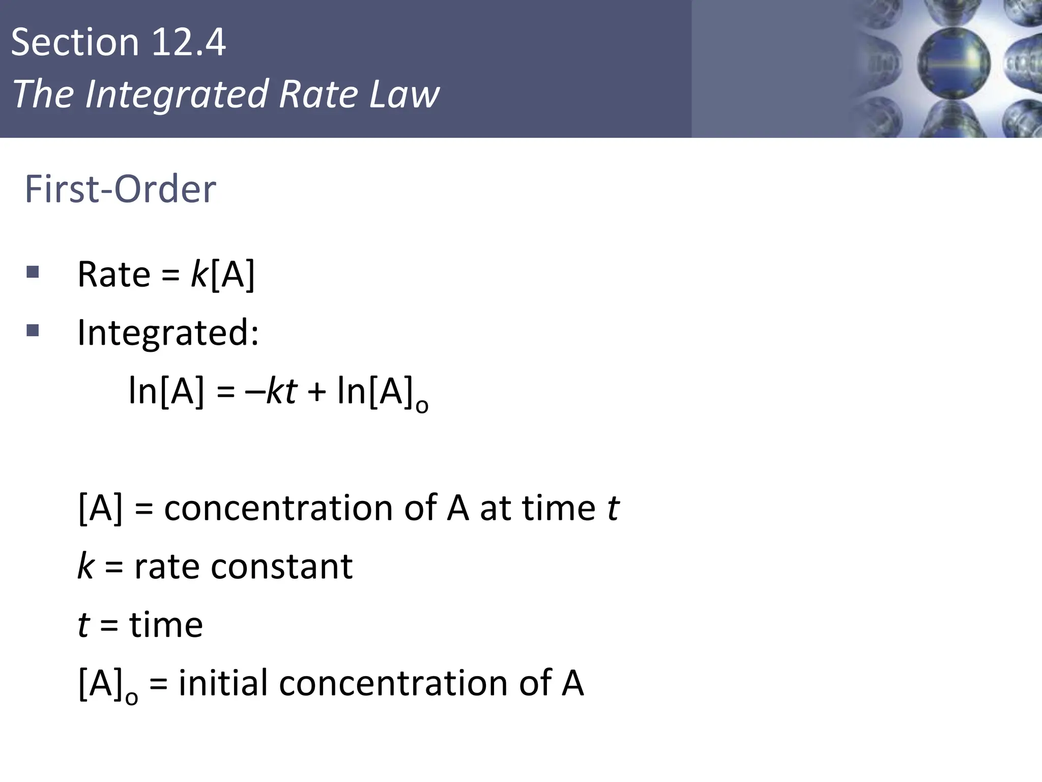 Section 12.4
The Integrated Rate Law
First-Order
 Rate = k[A]
 Integrated:
ln[A] = –kt + ln[A]o
[A] = concentration of A at time t
k = rate constant
t = time
[A]o = initial concentration of A
Copyright © Cengage Learning. All rights reserved 16
 