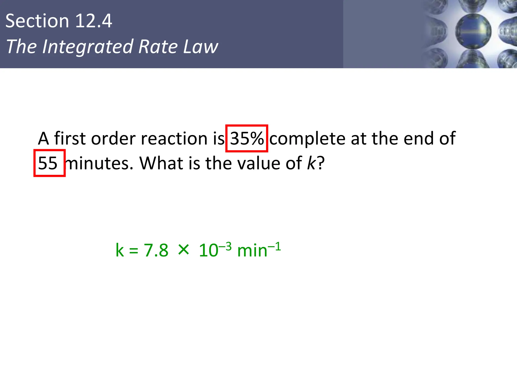 Section 12.4
The Integrated Rate Law
A first order reaction is 35% complete at the end of
55 minutes. What is the value of k?
k = 7.8 × 10–3 min–1
Copyright © Cengage Learning. All rights reserved 19
 