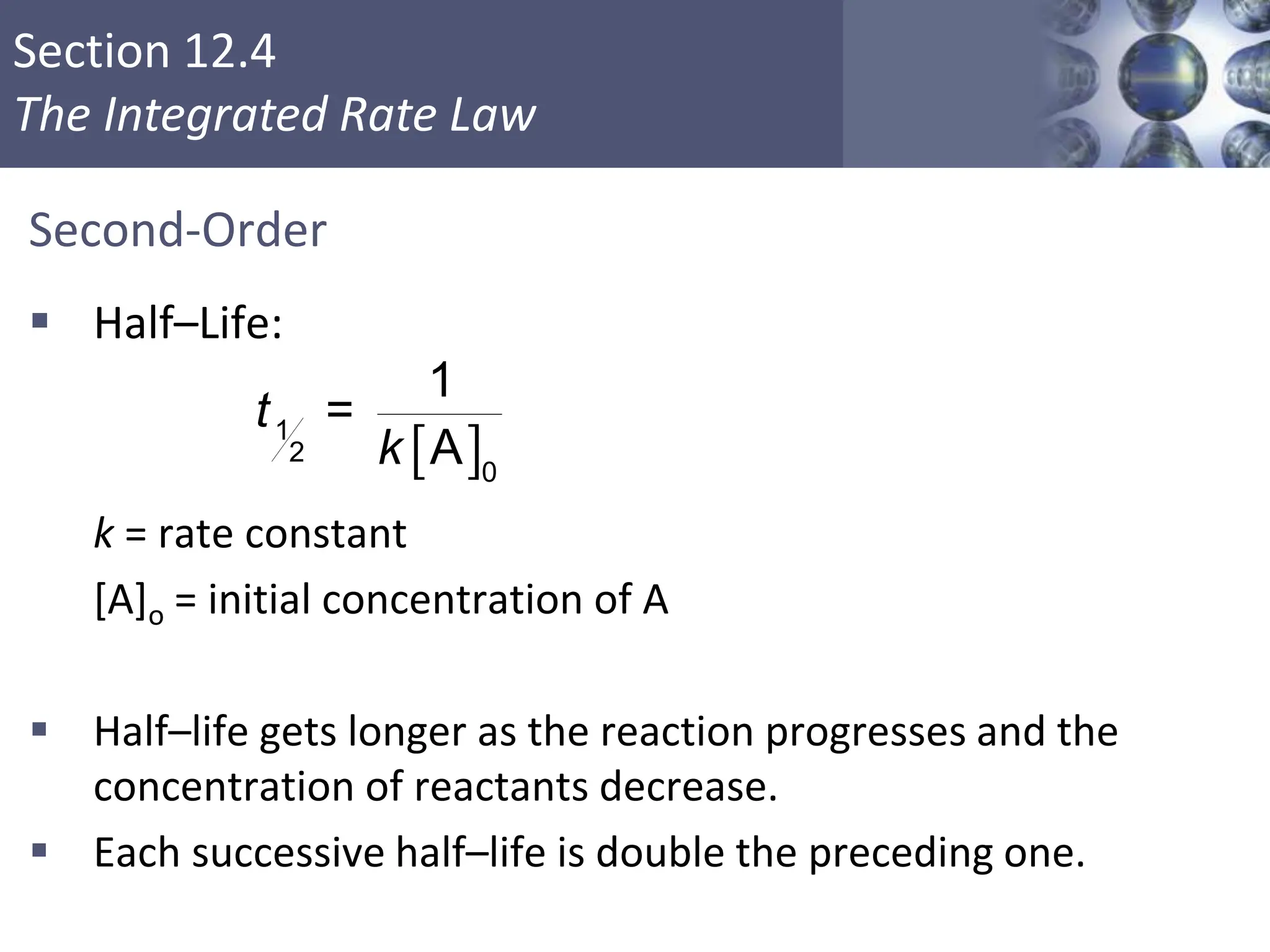 Section 12.4
The Integrated Rate Law
Second-Order
 Half–Life:
k = rate constant
[A]o = initial concentration of A
 Half–life gets longer as the reaction progresses and the
concentration of reactants decrease.
 Each successive half–life is double the preceding one.
Copyright © Cengage Learning. All rights reserved 22
 
1
2
0
1
=
A
t
k
 