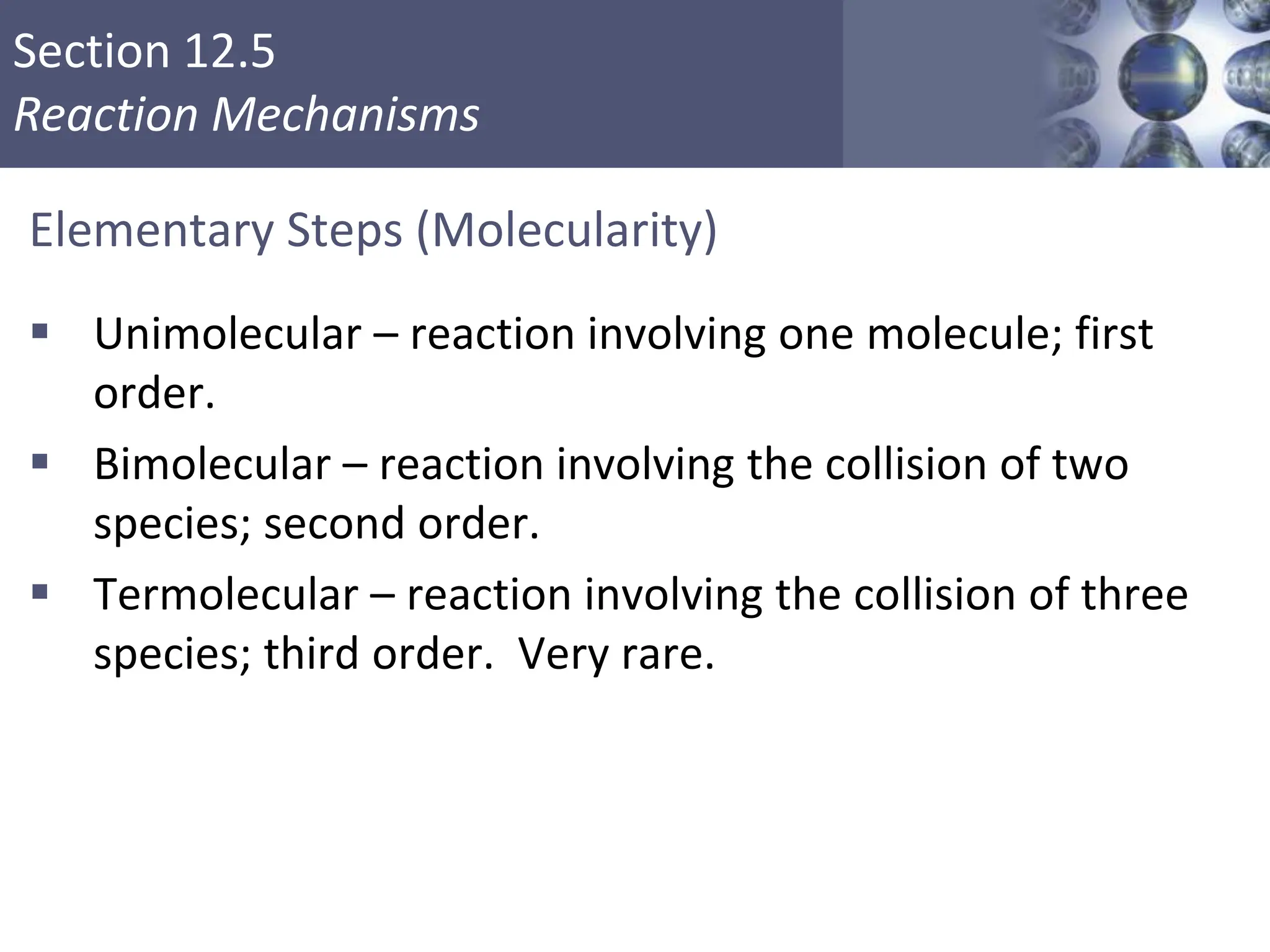 Section 12.5
Reaction Mechanisms
Elementary Steps (Molecularity)
 Unimolecular – reaction involving one molecule; first
order.
 Bimolecular – reaction involving the collision of two
species; second order.
 Termolecular – reaction involving the collision of three
species; third order. Very rare.
Copyright © Cengage Learning. All rights reserved 33
 