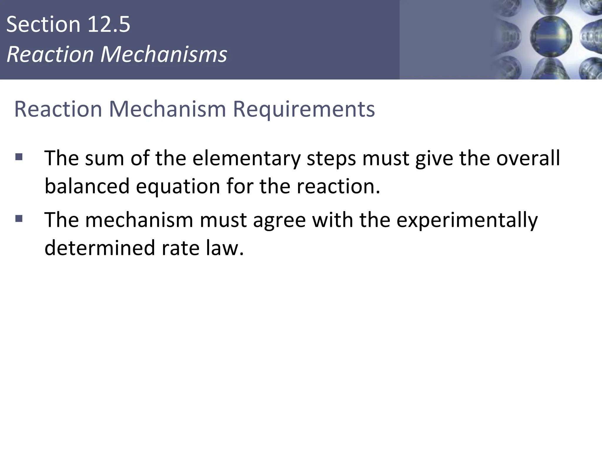 Section 12.5
Reaction Mechanisms
Reaction Mechanism Requirements
 The sum of the elementary steps must give the overall
balanced equation for the reaction.
 The mechanism must agree with the experimentally
determined rate law.
Copyright © Cengage Learning. All rights reserved 35
 