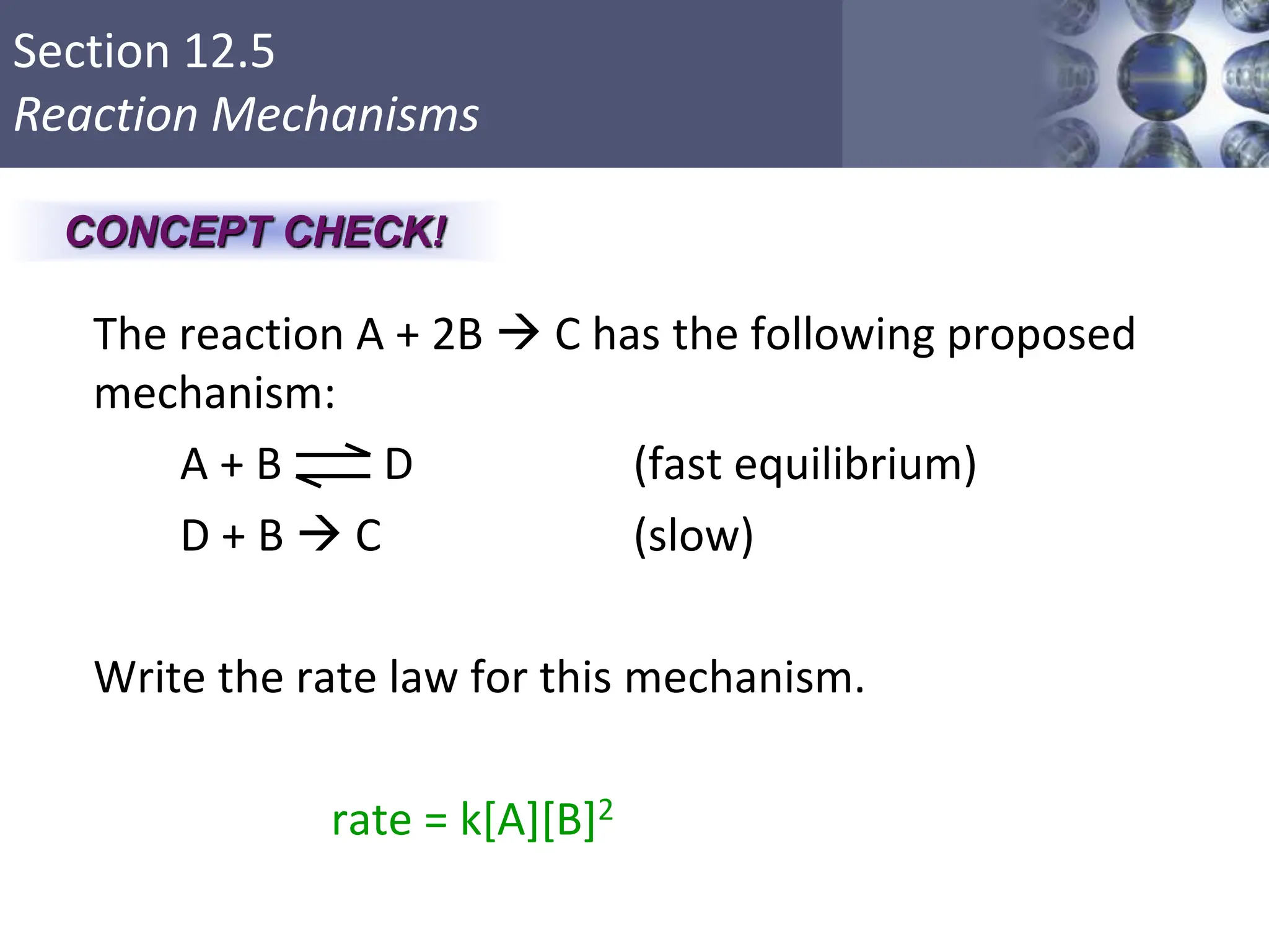 Section 12.5
Reaction Mechanisms
The reaction A + 2B  C has the following proposed
mechanism:
A + B D (fast equilibrium)
D + B  C (slow)
Write the rate law for this mechanism.
rate = k[A][B]2
Copyright © Cengage Learning. All rights reserved 38
CONCEPT CHECK!
 