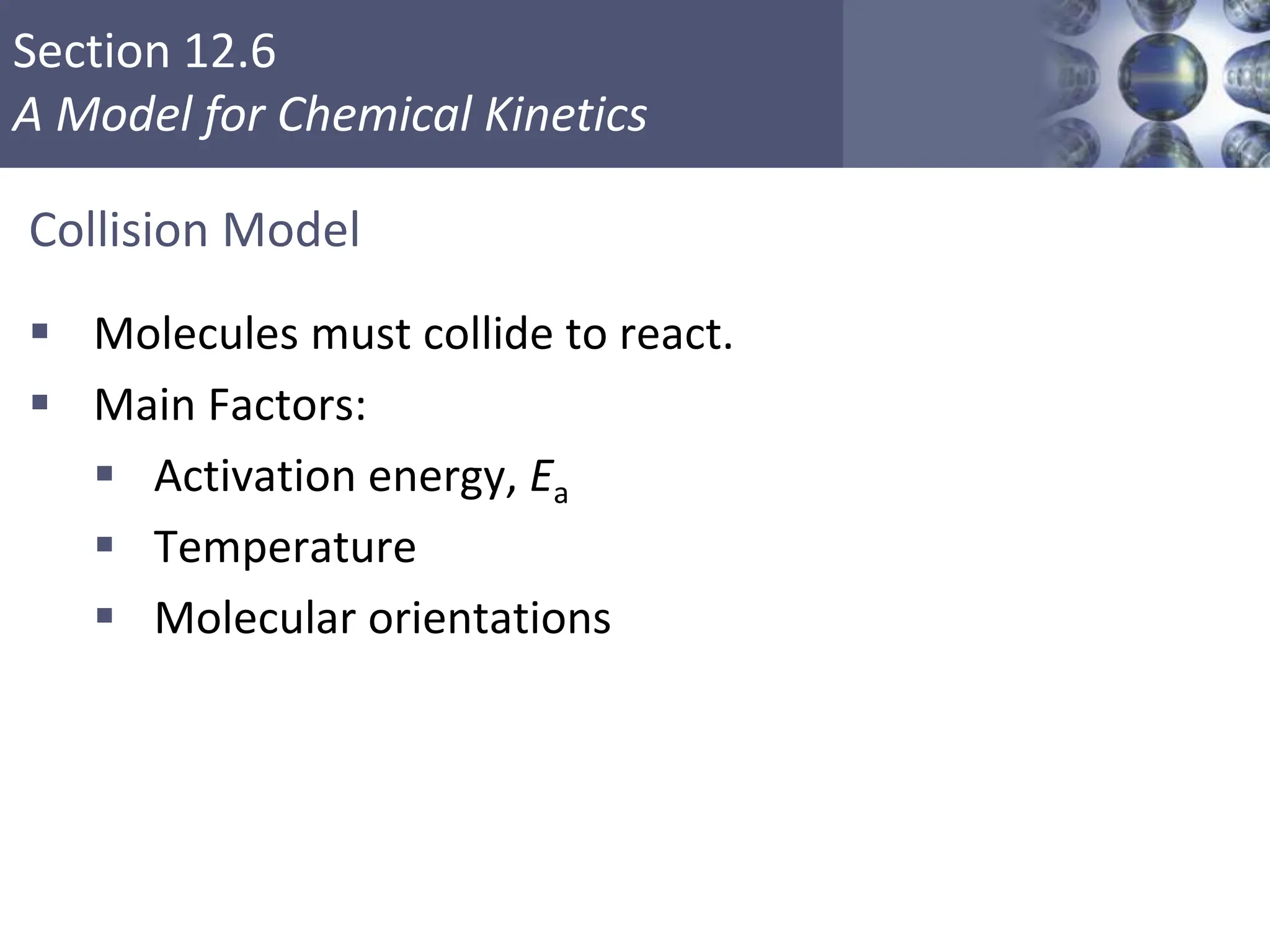 Section 12.6
A Model for Chemical Kinetics
Collision Model
 Molecules must collide to react.
 Main Factors:
 Activation energy, Ea
 Temperature
 Molecular orientations
Copyright © Cengage Learning. All rights reserved 39
 
