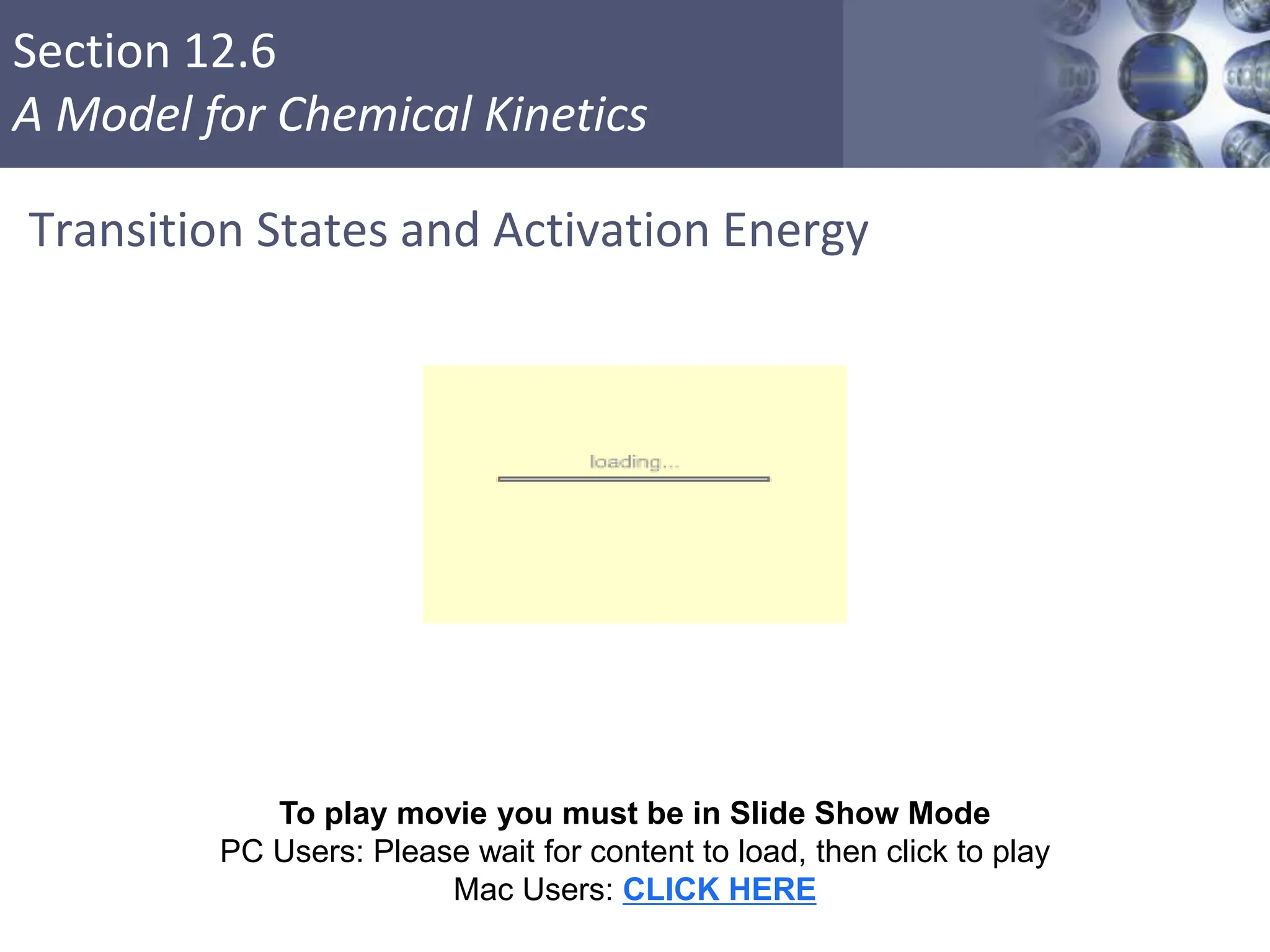 Section 12.6
A Model for Chemical Kinetics
Transition States and Activation Energy
Copyright © Cengage Learning. All rights reserved 41
To play movie you must be in Slide Show Mode
PC Users: Please wait for content to load, then click to play
Mac Users: CLICK HERE
 