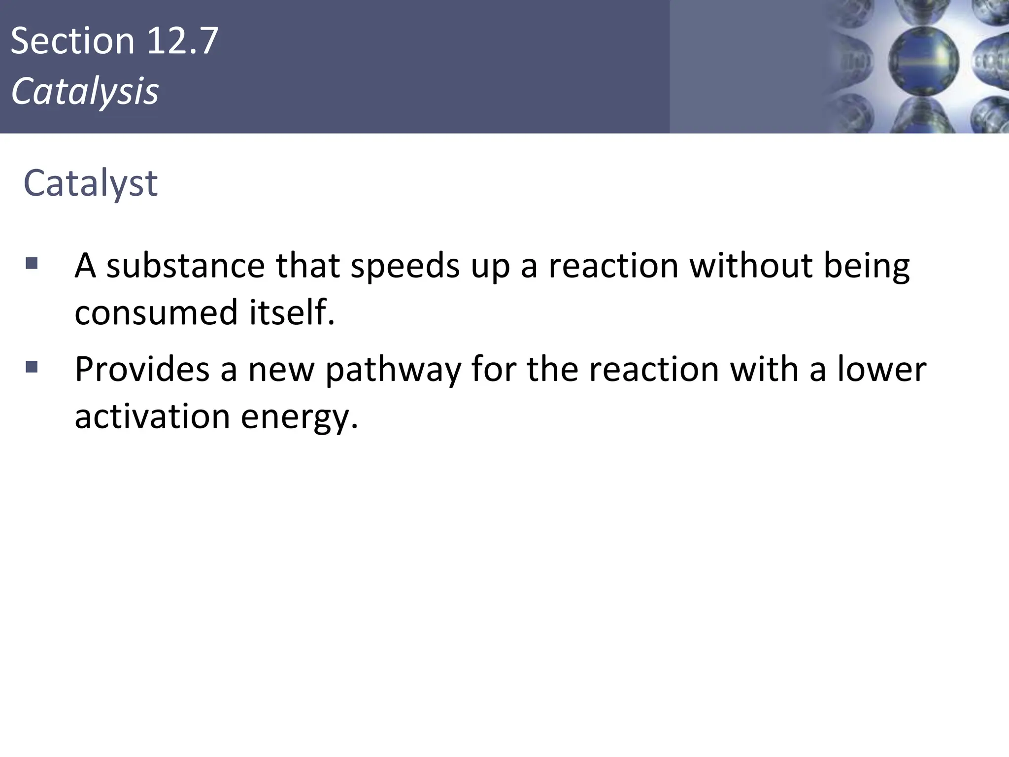 Section 12.7
Catalysis
Catalyst
 A substance that speeds up a reaction without being
consumed itself.
 Provides a new pathway for the reaction with a lower
activation energy.
Copyright © Cengage Learning. All rights reserved 49
 