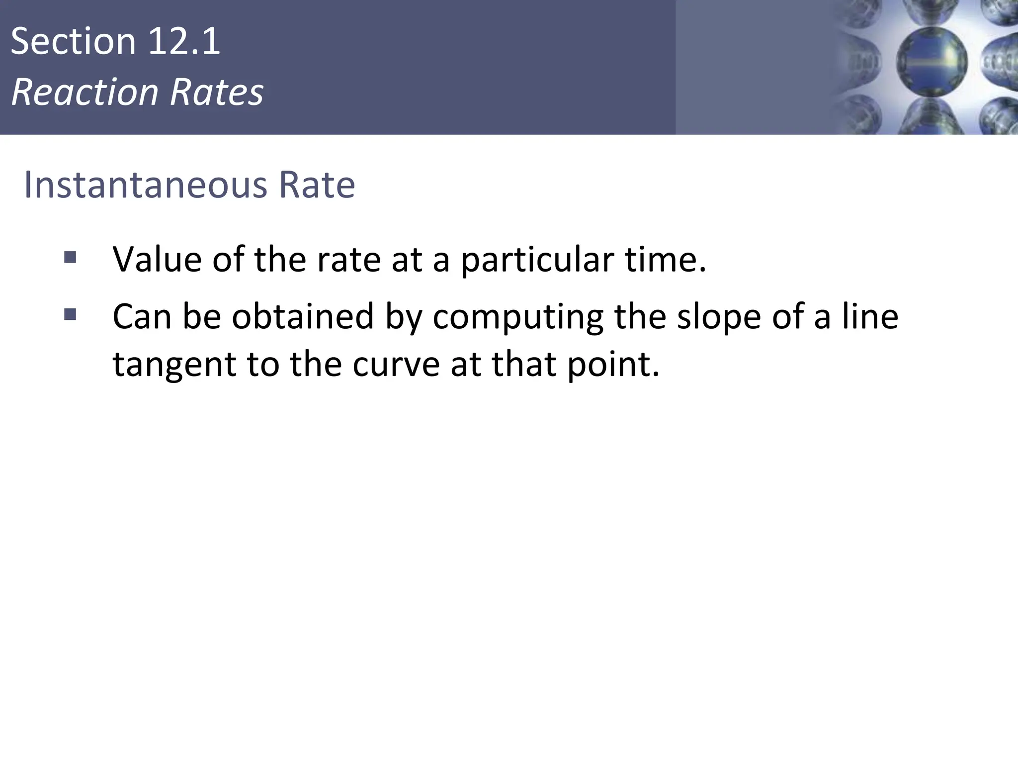Section 12.1
Reaction Rates
Copyright © Cengage Learning. All rights reserved 5
Instantaneous Rate
 Value of the rate at a particular time.
 Can be obtained by computing the slope of a line
tangent to the curve at that point.
 