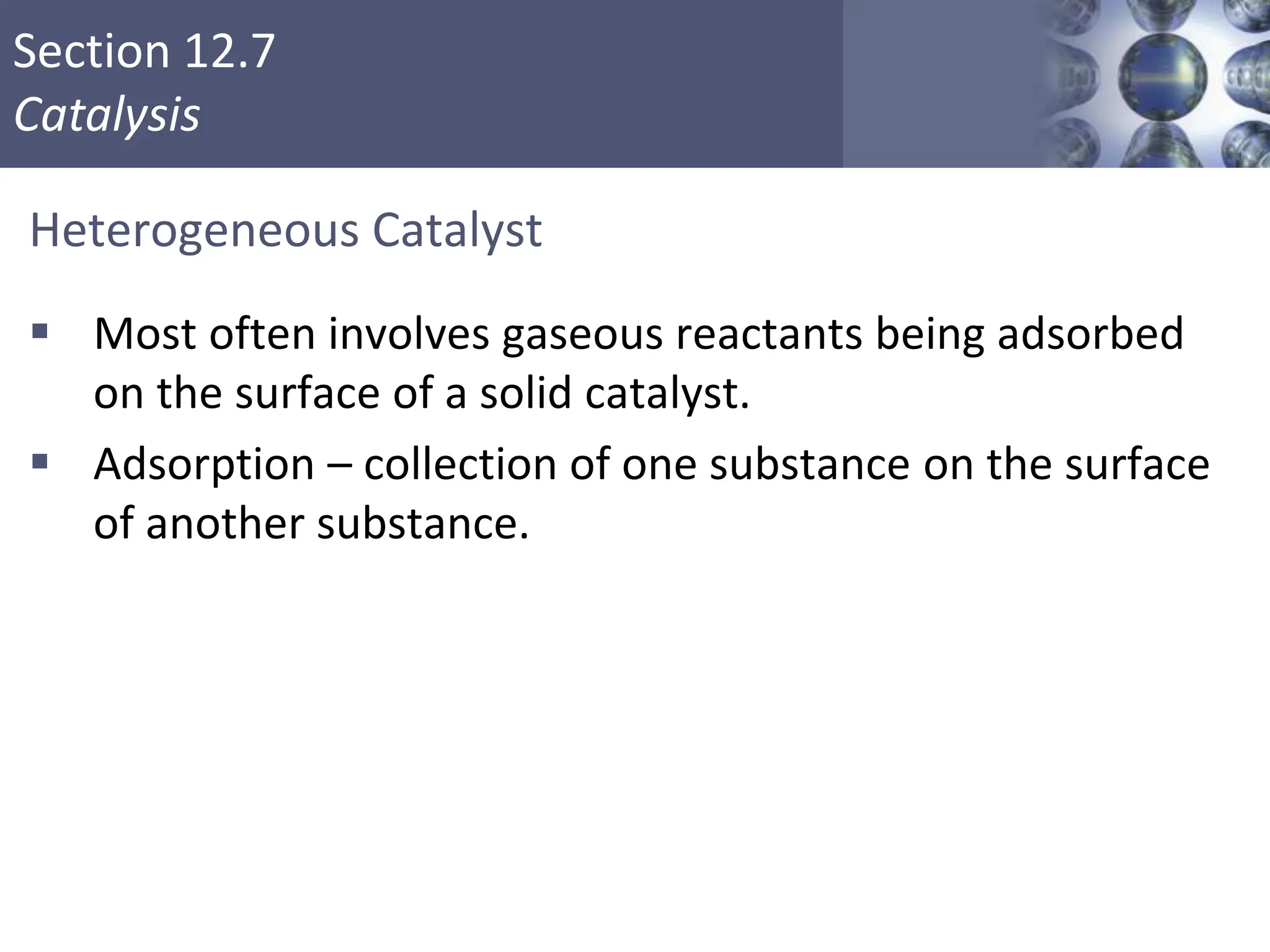 Section 12.7
Catalysis
Heterogeneous Catalyst
 Most often involves gaseous reactants being adsorbed
on the surface of a solid catalyst.
 Adsorption – collection of one substance on the surface
of another substance.
Copyright © Cengage Learning. All rights reserved 52
 